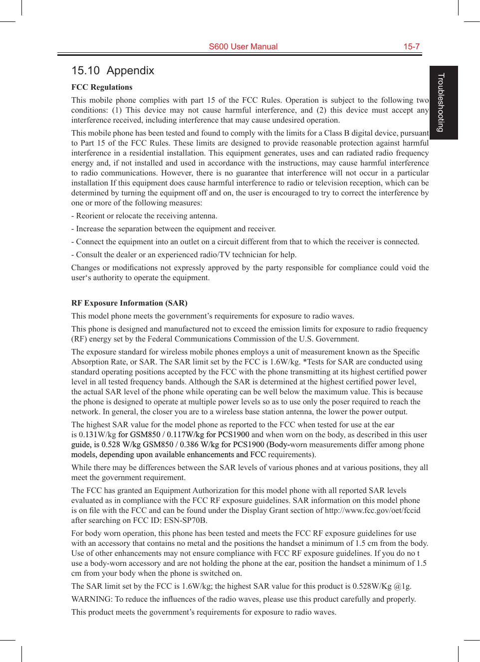   S600 User Manual  15-7Troubleshooting15.10  AppendixFCC RegulationsThis  mobile  phone  complies  with  part  15  of  the  FCC  Rules.  Operation  is  subject  to  the  following  two conditions:  (1)  This  device  may  not  cause  harmful  interference,  and  (2)  this  device  must  accept  any interference received, including interference that may cause undesired operation.This mobile phone has been tested and found to comply with the limits for a Class B digital device, pursuant to Part 15 of  the  FCC  Rules. These  limits are designed to provide reasonable protection against harmful interference in a residential installation. This equipment generates, uses and can radiated radio frequency energy and, if not installed and used in accordance with the instructions, may cause  harmful interference to  radio  communications.  However, there  is no  guarantee  that  interference  will  not  occur in  a particular installation If this equipment does cause harmful interference to radio or television reception, which can be determined by turning the equipment off and on, the user is encouraged to try to correct the interference by one or more of the following measures:- Reorient or relocate the receiving antenna.- Increase the separation between the equipment and receiver.- Connect the equipment into an outlet on a circuit different from that to which the receiver is connected.- Consult the dealer or an experienced radio/TV technician for help.Changes or modiﬁcations not expressly  approved by the party responsible for compliance could void the user‘s authority to operate the equipment.RF Exposure Information (SAR)This model phone meets the government’s requirements for exposure to radio waves.This phone is designed and manufactured not to exceed the emission limits for exposure to radio frequency (RF) energy set by the Federal Communications Commission of the U.S. Government.The exposure standard for wireless mobile phones employs a unit of measurement known as the Speciﬁc Absorption Rate, or SAR. The SAR limit set by the FCC is 1.6W/kg. *Tests for SAR are conducted using standard operating positions accepted by the FCC with the phone transmitting at its highest certiﬁed power level in all tested frequency bands. Although the SAR is determined at the highest certiﬁed power level, the actual SAR level of the phone while operating can be well below the maximum value. This is because the phone is designed to operate at multiple power levels so as to use only the poser required to reach the network. In general, the closer you are to a wireless base station antenna, the lower the power output.The highest SAR value for the model phone as reported to the FCC when tested for use at the ear is 0.131W/kg for GSM850 / 0.117W/kg for PCS1900 and when worn on the body, as described in this user guide, is 0.528 W/kg GSM850 / 0.386 W/kg for PCS1900 (Body-worn measurements differ among phone models, depending upon available enhancements and FCC requirements).While there may be differences between the SAR levels of various phones and at various positions, they all meet the government requirement.The FCC has granted an Equipment Authorization for this model phone with all reported SAR levels evaluated as in compliance with the FCC RF exposure guidelines. SAR information on this model phone is on ﬁle with the FCC and can be found under the Display Grant section of http://www.fcc.gov/oet/fccid after searching on FCC ID: ESN-SP70B.For body worn operation, this phone has been tested and meets the FCC RF exposure guidelines for use with an accessory that contains no metal and the positions the handset a minimum of 1.5 cm from the body. Use of other enhancements may not ensure compliance with FCC RF exposure guidelines. If you do no t use a body-worn accessory and are not holding the phone at the ear, position the handset a minimum of 1.5 cm from your body when the phone is switched on.The SAR limit set by the FCC is 1.6W/kg; the highest SAR value for this product is 0.528W/Kg @1g.WARNING: To reduce the inﬂuences of the radio waves, please use this product carefully and properly.This product meets the government’s requirements for exposure to radio waves.