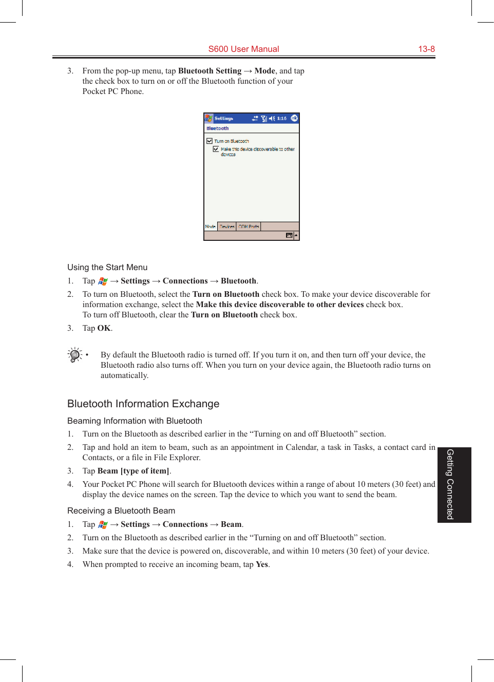   S600 User Manual  13-8Getting Connected3.  From the pop-up menu, tap Bluetooth Setting → Mode, and tap the check box to turn on or off the Bluetooth function of your Pocket PC Phone.Using the Start Menu1.  Tap   → Settings → Connections → Bluetooth.2.  To turn on Bluetooth, select the Turn on Bluetooth check box. To make your device discoverable for information exchange, select the Make this device discoverable to other devices check box. To turn off Bluetooth, clear the Turn on Bluetooth check box.3.  Tap OK.•  By default the Bluetooth radio is turned off. If you turn it on, and then turn off your device, the Bluetooth radio also turns off. When you turn on your device again, the Bluetooth radio turns on automatically.Bluetooth Information ExchangeBeaming Information with Bluetooth1.  Turn on the Bluetooth as described earlier in the “Turning on and off Bluetooth” section.2.  Tap and hold an item to beam, such as an appointment in Calendar, a task in Tasks, a contact card in Contacts, or a ﬁle in File Explorer.3.  Tap Beam [type of item].4.  Your Pocket PC Phone will search for Bluetooth devices within a range of about 10 meters (30 feet) and display the device names on the screen. Tap the device to which you want to send the beam.Receiving a Bluetooth Beam1.  Tap   → Settings → Connections → Beam.2.  Turn on the Bluetooth as described earlier in the “Turning on and off Bluetooth” section.3.  Make sure that the device is powered on, discoverable, and within 10 meters (30 feet) of your device.4.  When prompted to receive an incoming beam, tap Yes.