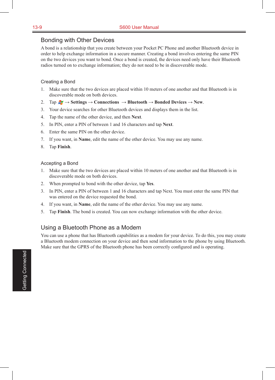 13-9  S600 User Manual Getting ConnectedBonding with Other DevicesA bond is a relationship that you create between your Pocket PC Phone and another Bluetooth device in order to help exchange information in a secure manner. Creating a bond involves entering the same PIN on the two devices you want to bond. Once a bond is created, the devices need only have their Bluetooth radios turned on to exchange information; they do not need to be in discoverable mode.Creating a Bond1.  Make sure that the two devices are placed within 10 meters of one another and that Bluetooth is in discoverable mode on both devices.2.  Tap   → Settings → Connections  → Bluetooth → Bonded Devices → New.3.  Your device searches for other Bluetooth devices and displays them in the list.4.  Tap the name of the other device, and then Next.5.  In PIN, enter a PIN of between 1 and 16 characters and tap Next.6.  Enter the same PIN on the other device. 7.  If you want, in Name, edit the name of the other device. You may use any name.8.  Tap Finish.Accepting a Bond1.  Make sure that the two devices are placed within 10 meters of one another and that Bluetooth is in discoverable mode on both devices.2.  When prompted to bond with the other device, tap Yes.3.  In PIN, enter a PIN of between 1 and 16 characters and tap Next. You must enter the same PIN that was entered on the device requested the bond.4.  If you want, in Name, edit the name of the other device. You may use any name.5.  Tap Finish. The bond is created. You can now exchange information with the other device.Using a Bluetooth Phone as a ModemYou can use a phone that has Bluetooth capabilities as a modem for your device. To do this, you may create a Bluetooth modem connection on your device and then send information to the phone by using Bluetooth. Make sure that the GPRS of the Bluetooth phone has been correctly conﬁgured and is operating.