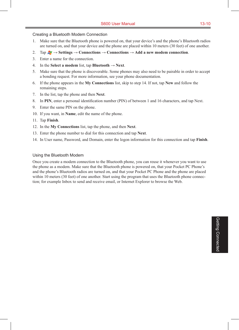   S600 User Manual  13-10Getting ConnectedCreating a Bluetooth Modem Connection1.  Make sure that the Bluetooth phone is powered on, that your device’s and the phone’s Bluetooth radios are turned on, and that your device and the phone are placed within 10 meters (30 feet) of one another.2.  Tap   → Settings → Connections → Connections → Add a new modem connection.3.  Enter a name for the connection.4.  In the Select a modem list, tap Bluetooth → Next.5.  Make sure that the phone is discoverable. Some phones may also need to be pairable in order to accept a bonding request. For more information, see your phone documentation.6.  If the phone appears in the My Connections list, skip to step 14. If not, tap New and follow the remaining steps. 7.  In the list, tap the phone and then Next.8.  In PIN, enter a personal identiﬁcation number (PIN) of between 1 and 16 characters, and tap Next.9.  Enter the same PIN on the phone. 10.  If you want, in Name, edit the name of the phone.11.  Tap Finish.12.  In the My Connections list, tap the phone, and then Next.13.  Enter the phone number to dial for this connection and tap Next.14.  In User name, Password, and Domain, enter the logon information for this connection and tap Finish.Using the Bluetooth ModemOnce you create a modem connection to the Bluetooth phone, you can reuse it whenever you want to use the phone as a modem. Make sure that the Bluetooth phone is powered on, that your Pocket PC Phone’s and the phone’s Bluetooth radios are turned on, and that your Pocket PC Phone and the phone are placed within 10 meters (30 feet) of one another. Start using the program that uses the Bluetooth phone connec-tion; for example Inbox to send and receive email, or Internet Explorer to browse the Web.