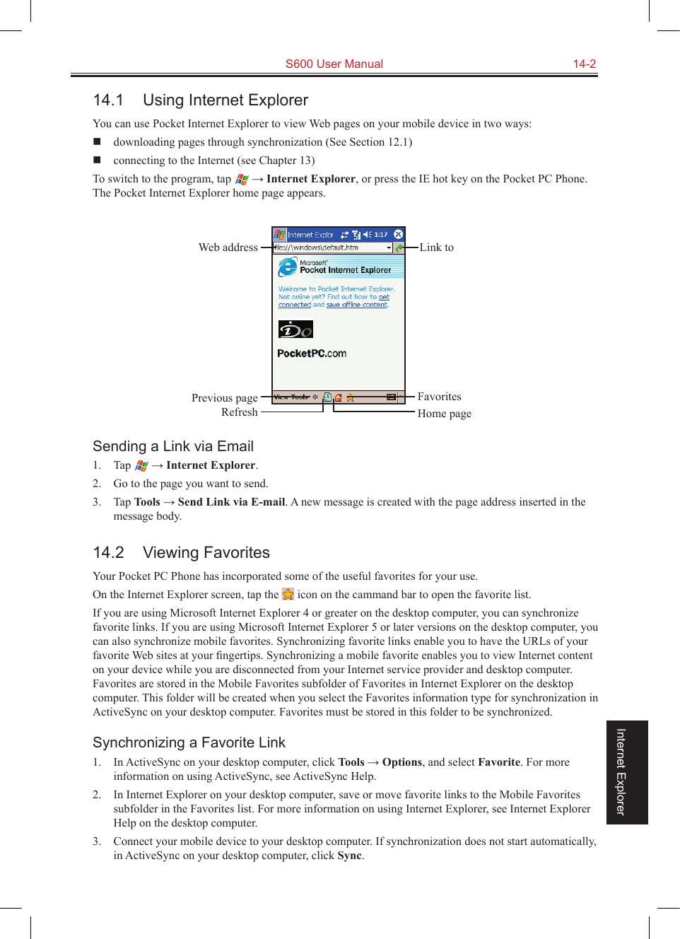   S600 User Manual  14-2Internet Explorer14.1  Using Internet ExplorerYou can use Pocket Internet Explorer to view Web pages on your mobile device in two ways:   downloading pages through synchronization (See Section 12.1)  connecting to the Internet (see Chapter 13)To switch to the program, tap   → Internet Explorer, or press the IE hot key on the Pocket PC Phone. The Pocket Internet Explorer home page appears.Sending a Link via Email1.  Tap   → Internet Explorer.2.  Go to the page you want to send.3.  Tap Tools → Send Link via E-mail. A new message is created with the page address inserted in the message body.14.2  Viewing FavoritesYour Pocket PC Phone has incorporated some of the useful favorites for your use.On the Internet Explorer screen, tap the   icon on the cammand bar to open the favorite list.If you are using Microsoft Internet Explorer 4 or greater on the desktop computer, you can synchronize favorite links. If you are using Microsoft Internet Explorer 5 or later versions on the desktop computer, you can also synchronize mobile favorites. Synchronizing favorite links enable you to have the URLs of your favorite Web sites at your ﬁngertips. Synchronizing a mobile favorite enables you to view Internet content on your device while you are disconnected from your Internet service provider and desktop computer. Favorites are stored in the Mobile Favorites subfolder of Favorites in Internet Explorer on the desktop computer. This folder will be created when you select the Favorites information type for synchronization in ActiveSync on your desktop computer. Favorites must be stored in this folder to be synchronized.Synchronizing a Favorite Link1.  In ActiveSync on your desktop computer, click Tools → Options, and select Favorite. For more information on using ActiveSync, see ActiveSync Help.2.  In Internet Explorer on your desktop computer, save or move favorite links to the Mobile Favorites subfolder in the Favorites list. For more information on using Internet Explorer, see Internet Explorer Help on the desktop computer.3.  Connect your mobile device to your desktop computer. If synchronization does not start automatically, in ActiveSync on your desktop computer, click Sync.Previous pageRefreshFavoritesHome pageWeb address Link to 