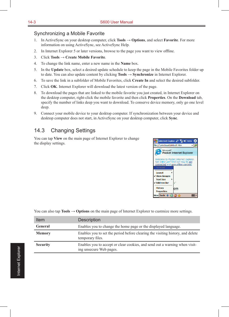 14-3  S600 User Manual                                                                 Internet ExplorerSynchronizing a Mobile Favorite1.  In ActiveSync on your desktop computer, click Tools → Options, and select Favorite. For more information on using ActiveSync, see ActiveSync Help.2.  In Internet Explorer 5 or later versions, browse to the page you want to view ofﬂine.3.  Click Tools → Create Mobile Favorite.4.  To change the link name, enter a new name in the Name box.5.  In the Update box, select a desired update schedule to keep the page in the Mobile Favorites folder up to date. You can also update content by clicking Tools → Synchronize in Internet Explorer.6.  To save the link in a subfolder of Mobile Favorites, click Create In and select the desired subfolder.7.  Click OK. Internet Explorer will download the latest version of the page.8. To download the pages that are linked to the mobile favorite you just created, in Internet Explorer on the desktop computer, right-click the mobile favorite and then click Properties. On the Download tab, specify the number of links deep you want to download. To conserve device memory, only go one level deep.9.  Connect your mobile device to your desktop computer. If synchronization between your device and desktop computer does not start, in ActiveSync on your desktop computer, click Sync.14.3  Changing SettingsYou can tap View on the main page of Internet Explorer to change the display settings.       You can also tap Tools → Options on the main page of Internet Explorer to custmize more settings.Item DescriptionGeneral Enables you to change the home page or the displayed language.Memory Enables you to set the period before clearing the visiting history, and delete temporary ﬁles.Security Enables you to accept or clear cookies, and send out a warning when visit-ing unsecure Web pages.