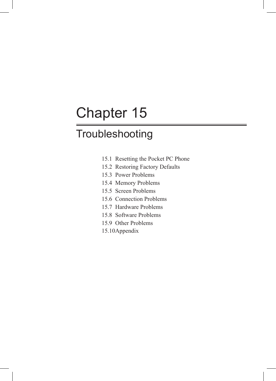 Chapter 15Troubleshooting15.1  Resetting the Pocket PC Phone15.2  Restoring Factory Defaults15.3  Power Problems15.4  Memory Problems15.5  Screen Problems15.6  Connection Problems15.7  Hardware Problems15.8  Software Problems15.9  Other Problems15.10 Appendix