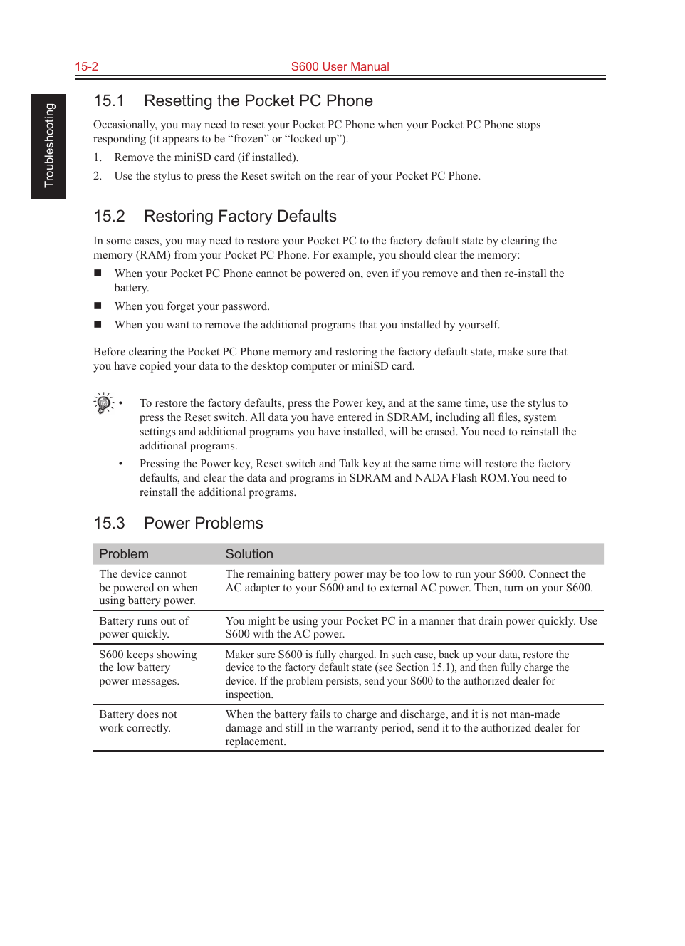 15-2  S600 User Manual Troubleshooting15.1  Resetting the Pocket PC PhoneOccasionally, you may need to reset your Pocket PC Phone when your Pocket PC Phone stops responding (it appears to be “frozen” or “locked up”).1.  Remove the miniSD card (if installed).2.  Use the stylus to press the Reset switch on the rear of your Pocket PC Phone.15.2  Restoring Factory DefaultsIn some cases, you may need to restore your Pocket PC to the factory default state by clearing the memory (RAM) from your Pocket PC Phone. For example, you should clear the memory:  When your Pocket PC Phone cannot be powered on, even if you remove and then re-install the battery.  When you forget your password.  When you want to remove the additional programs that you installed by yourself.Before clearing the Pocket PC Phone memory and restoring the factory default state, make sure that you have copied your data to the desktop computer or miniSD card.•  To restore the factory defaults, press the Power key, and at the same time, use the stylus to press the Reset switch. All data you have entered in SDRAM, including all ﬁles, system settings and additional programs you have installed, will be erased. You need to reinstall the additional programs.•  Pressing the Power key, Reset switch and Talk key at the same time will restore the factory defaults, and clear the data and programs in SDRAM and NADA Flash ROM.You need to reinstall the additional programs.15.3  Power ProblemsProblem SolutionThe device cannot be powered on when using battery power.The remaining battery power may be too low to run your S600. Connect the AC adapter to your S600 and to external AC power. Then, turn on your S600.Battery runs out of power quickly.You might be using your Pocket PC in a manner that drain power quickly. Use S600 with the AC power.S600 keeps showing the low battery power messages.Maker sure S600 is fully charged. In such case, back up your data, restore the device to the factory default state (see Section 15.1), and then fully charge the device. If the problem persists, send your S600 to the authorized dealer for inspection.Battery does not work correctly.When the battery fails to charge and discharge, and it is not man-made damage and still in the warranty period, send it to the authorized dealer for replacement.