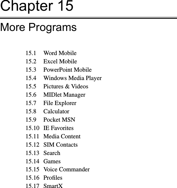 Chapter 15More Programs15.1  Word Mobile15.2  Excel Mobile15.3  PowerPoint Mobile15.4  Windows Media Player15.5  Pictures &amp; Videos15.6  MIDlet Manager15.7  File Explorer15.8  Calculator15.9  Pocket MSN15.10  IE Favorites15.11  Media Content15.12  SIM Contacts15.13  Search15.14  Games15.15  Voice Commander15.16  Proﬁles15.17  SmartX