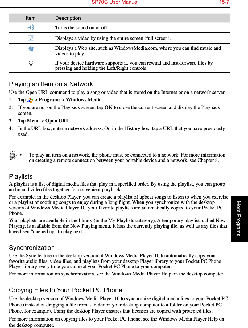   SP70C User Manual  15-7More ProgramsItem DescriptionTurns the sound on or off.Displays a video by using the entire screen (full screen).Displays a Web site, such as WindowsMedia.com, where you can ﬁnd music and videos to play.If your device hardware supports it, you can rewind and fast-forward ﬁles by pressing and holding the Left/Right controls.Playing an Item on a NetworkUse the Open URL command to play a song or video that is stored on the Internet or on a network server.1.  Tap   &gt; Programs &gt; Windows Media.2.  If you are not on the Playback screen, tap OK to close the current screen and display the Playback screen.3.  Tap Menu &gt; Open URL.4.  In the URL box, enter a network address. Or, in the History box, tap a URL that you have previously used.•  To play an item on a network, the phone must be connected to a network. For more information on creating a remote connection between your portable device and a network, see Chapter 8.PlaylistsA playlist is a list of digital media ﬁles that play in a speciﬁed order. By using the playlist, you can group audio and video ﬁles together for convenient playback.For example, in the desktop Player, you can create a playlist of upbeat songs to listen to when you exercise or a playlist of soothing songs to enjoy during a long ﬂight. When you synchronize with the desktop version of Windows Media Player 10, your favorite playlists are automatically copied to your Pocket PC Phone.Your playlists are available in the library (in the My Playlists category). A temporary playlist, called Now Playing, is available from the Now Playing menu. It lists the currently playing ﬁle, as well as any ﬁles that have been “queued up” to play next.SynchronizationUse the Sync feature in the desktop version of Windows Media Player 10 to automatically copy your favorite audio ﬁles, video ﬁles, and playlists from your desktop Player library to your Pocket PC Phone Player library every time you connect your Pocket PC Phone to your computer.For more information on synchronization, see the Windows Media Player Help on the desktop computer.Copying Files to Your Pocket PC PhoneUse the desktop version of Windows Media Player 10 to synchronize digital media ﬁles to your Pocket PC Phone (instead of dragging a ﬁle from a folder on your desktop computer to a folder on your Pocket PC Phone, for example). Using the desktop Player ensures that licenses are copied with protected ﬁles.For more information on copying ﬁles to your Pocket PC Phone, see the Windows Media Player Help on the desktop computer.