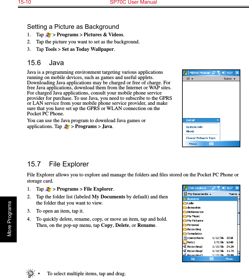 15-10  SP70C User ManualMore ProgramsSetting a Picture as Background1.  Tap  &gt; Programs &gt; Pictures &amp; Videos.2.  Tap the picture you want to set as the background.3.  Tap Tools &gt; Set as Today Wallpaper.15.6  JavaJava is a programming environment targeting various applications running on mobile devices, such as games and useful applets. Downloading Java applications may be charged or free of charge. For free Java applications, download them from the Internet or WAP sites. For charged Java applications, consult your mobile phone service provider for purchase. To use Java, you need to subscribe to the GPRS or LAN service from your mobile phone service provider, and make sure that you have set up the GPRS or WLAN connection on the Pocket PC Phone.You can use the Java program to download Java games or applications. Tap  &gt; Programs &gt; Java.15.7  File ExplorerFile Explorer allows you to explore and manage the folders and ﬁles stored on the Pocket PC Phone or storage card.1.  Tap  &gt; Programs &gt; File Explorer.2.  Tap the folder list (labeled My Documents by default) and then the folder that you want to view.3.  To open an item, tap it. 4.  To quickly delete, rename, copy, or move an item, tap and hold. Then, on the pop-up menu, tap Copy, Delete, or Rename.•  To select multiple items, tap and drag.