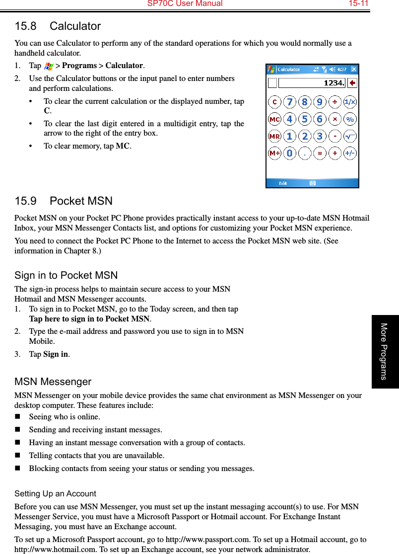   SP70C User Manual  15-11More Programs15.8  CalculatorYou can use Calculator to perform any of the standard operations for which you would normally use a handheld calculator. 1.  Tap  &gt; Programs &gt; Calculator.2.  Use the Calculator buttons or the input panel to enter numbers and perform calculations. •  To clear the current calculation or the displayed number, tap C.•  To clear  the  last  digit  entered  in  a  multidigit  entry,  tap  the arrow to the right of the entry box.•  To clear memory, tap MC. 15.9  Pocket MSNPocket MSN on your Pocket PC Phone provides practically instant access to your up-to-date MSN Hotmail Inbox, your MSN Messenger Contacts list, and options for customizing your Pocket MSN experience.You need to connect the Pocket PC Phone to the Internet to access the Pocket MSN web site. (See information in Chapter 8.)Sign in to Pocket MSNThe sign-in process helps to maintain secure access to your MSN Hotmail and MSN Messenger accounts.1.  To sign in to Pocket MSN, go to the Today screen, and then tap Tap here to sign in to Pocket MSN.2.  Type the e-mail address and password you use to sign in to MSN Mobile.3.  Tap Sign in.MSN MessengerMSN Messenger on your mobile device provides the same chat environment as MSN Messenger on your desktop computer. These features include:n  Seeing who is online.n  Sending and receiving instant messages.n  Having an instant message conversation with a group of contacts.n  Telling contacts that you are unavailable.n  Blocking contacts from seeing your status or sending you messages.Setting Up an AccountBefore you can use MSN Messenger, you must set up the instant messaging account(s) to use. For MSN Messenger Service, you must have a Microsoft Passport or Hotmail account. For Exchange Instant Messaging, you must have an Exchange account. To set up a Microsoft Passport account, go to http://www.passport.com. To set up a Hotmail account, go to http://www.hotmail.com. To set up an Exchange account, see your network administrator.