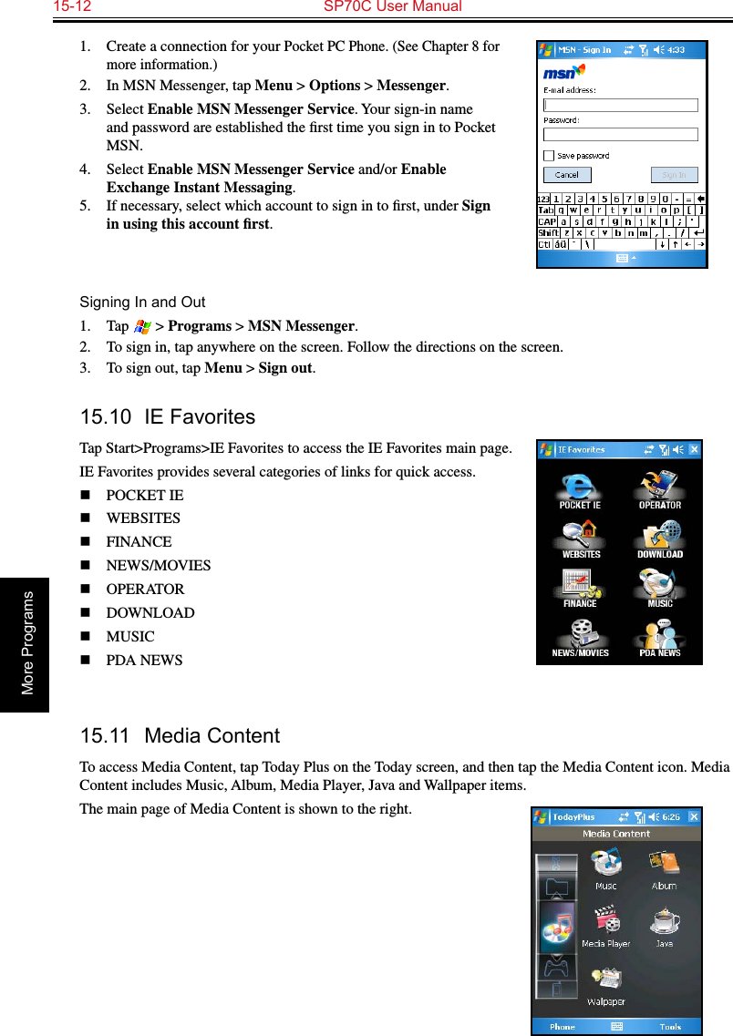 15-12  SP70C User ManualMore Programs1.  Create a connection for your Pocket PC Phone. (See Chapter 8 for more information.)2.  In MSN Messenger, tap Menu &gt; Options &gt; Messenger.3.  Select Enable MSN Messenger Service. Your sign-in name and password are established the ﬁrst time you sign in to Pocket MSN.4.  Select Enable MSN Messenger Service and/or Enable Exchange Instant Messaging.5.  If necessary, select which account to sign in to ﬁrst, under Sign in using this account ﬁrst.Signing In and Out1.  Tap   &gt; Programs &gt; MSN Messenger.2.  To sign in, tap anywhere on the screen. Follow the directions on the screen.3.  To sign out, tap Menu &gt; Sign out.  15.10  IE FavoritesTap Start&gt;Programs&gt;IE Favorites to access the IE Favorites main page.IE Favorites provides several categories of links for quick access.n  POCKET IE  n  WEBSITES n  FINANCEn  NEWS/MOVIESn  OPERATOR  n  DOWNLOAD  n  MUSIC  n  PDA NEWS 15.11  Media ContentTo access Media Content, tap Today Plus on the Today screen, and then tap the Media Content icon. Media Content includes Music, Album, Media Player, Java and Wallpaper items.The main page of Media Content is shown to the right.