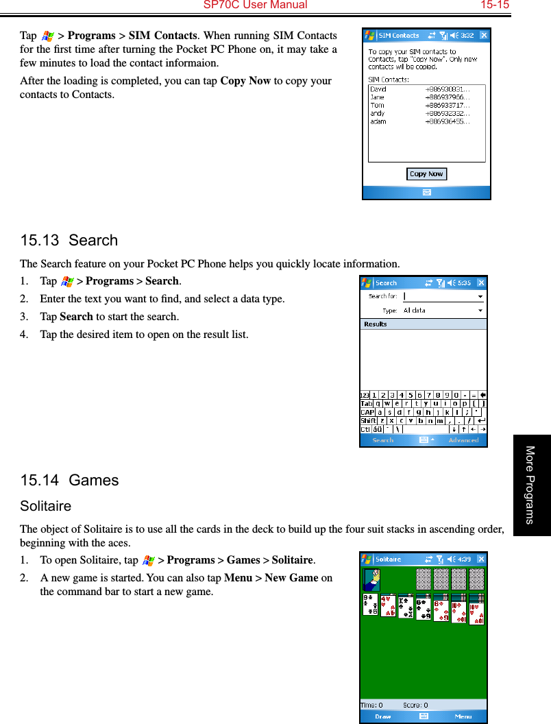   SP70C User Manual  15-15More ProgramsTap  &gt; Programs &gt; SIM Contacts. When running SIM Contacts for the ﬁrst time after turning the Pocket PC Phone on, it may take a few minutes to load the contact informaion.After the loading is completed, you can tap Copy Now to copy your contacts to Contacts.15.13  SearchThe Search feature on your Pocket PC Phone helps you quickly locate information.1.  Tap  &gt; Programs &gt; Search.2.  Enter the text you want to ﬁnd, and select a data type.3.  Tap Search to start the search.4.  Tap the desired item to open on the result list.15.14  GamesSolitaireThe object of Solitaire is to use all the cards in the deck to build up the four suit stacks in ascending order, beginning with the aces.1.  To open Solitaire, tap  &gt; Programs &gt; Games &gt; Solitaire.2.  A new game is started. You can also tap Menu &gt; New Game on the command bar to start a new game. 