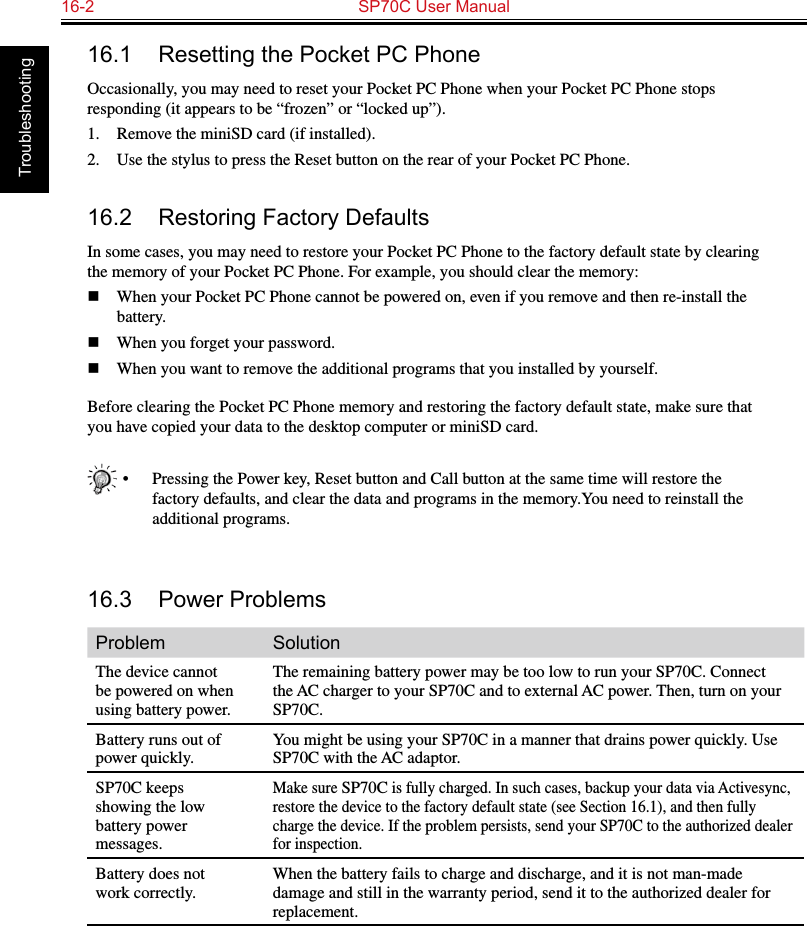 16-2  SP70C User Manual Troubleshooting16.1  Resetting the Pocket PC PhoneOccasionally, you may need to reset your Pocket PC Phone when your Pocket PC Phone stops responding (it appears to be “frozen” or “locked up”).1.  Remove the miniSD card (if installed).2.  Use the stylus to press the Reset button on the rear of your Pocket PC Phone.16.2  Restoring Factory DefaultsIn some cases, you may need to restore your Pocket PC Phone to the factory default state by clearing the memory of your Pocket PC Phone. For example, you should clear the memory:n  When your Pocket PC Phone cannot be powered on, even if you remove and then re-install the battery.n  When you forget your password.n  When you want to remove the additional programs that you installed by yourself.Before clearing the Pocket PC Phone memory and restoring the factory default state, make sure that you have copied your data to the desktop computer or miniSD card.•  Pressing the Power key, Reset button and Call button at the same time will restore the factory defaults, and clear the data and programs in the memory.You need to reinstall the additional programs.16.3  Power ProblemsProblem SolutionThe device cannot be powered on when using battery power.The remaining battery power may be too low to run your SP70C. Connect the AC charger to your SP70C and to external AC power. Then, turn on your SP70C.Battery runs out of power quickly.You might be using your SP70C in a manner that drains power quickly. Use SP70C with the AC adaptor.SP70C keeps showing the low battery power messages.Make sure SP70C is fully charged. In such cases, backup your data via Activesync, restore the device to the factory default state (see Section 16.1), and then fully charge the device. If the problem persists, send your SP70C to the authorized dealer for inspection.Battery does not work correctly.When the battery fails to charge and discharge, and it is not man-made damage and still in the warranty period, send it to the authorized dealer for replacement.