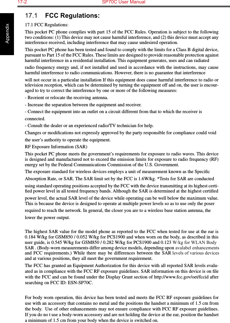 17-2  SP70C User Manual Appendix17.1  FCC Regulations:17.1 FCC Regulations:This pocket PC phone complies with part 15 of the FCC Rules. Operation is subject to the following two conditions: (1) This device may not cause harmful interference, and (2) this device must accept any interference received, including interference that may cause undesired operation.This pocket PC phone has been tested and found to comply with the limits for a Class B digital device, pursuant to Part 15 of the FCC Rules. These limits are designed to provide reasonable protection against harmful interference in a residential installation. This equipment generates, uses and can radiatedradio frequency energy and, if not installed and used in accordance with the instructions, may cause harmful interference to radio communications. However, there is no guarantee that interferencewill not occur in a particular installation If this equipment does cause harmful interference to radio or television reception, which can be determined by turning the equipment off and on, the user is encour-aged to try to correct the interference by one or more of the following measures:- Reorient or relocate the receiving antenna.- Increase the separation between the equipment and receiver.- Connect the equipment into an outlet on a circuit different from that to which the receiver isconnected.- Consult the dealer or an experienced radio/TV technician for help.Changes or modiﬁcations not expressly approved by the party responsible for compliance could voidthe user’s authority to operate the equipment.RF Exposure Information (SAR)This pocket PC phone meets the government’s requirements for exposure to radio waves. This device is designed and manufactured not to exceed the emission limits for exposure to radio frequency (RF) energy set by the Federal Communications Commission of the U.S. Government.The exposure standard for wireless devices employs a unit of measurement known as the SpeciﬁcAbsorption Rate, or SAR. The SAR limit set by the FCC is 1.6W/kg. *Tests for SAR are conductedusing standard operating positions accepted by the FCC with the device transmitting at its highest certi-ﬁed power level in all tested frequency bands. Although the SAR is determined at the highest certiﬁedpower level, the actual SAR level of the device while operating can be well below the maximum value. This is because the device is designed to operate at multiple power levels so as to use only the poserrequired to reach the network. In general, the closer you are to a wireless base station antenna, thelower the power output.The highest SAR value for the model phone as reported to the FCC when tested for use at the ear is 0.184 W/kg for GSM850 / 0.052 W/kg for PCS1900 and when worn on the body, as described in this user guide, is 0.545 W/kg for GSM850 / 0.282 W/kg for PCS1900 and 0.123 W/kg for WLAN Body SAR . (Body-worn measurements differ among device models, depending upon avalabel enhancementsand  FCC  requirements.) While  there  may be  differences between  the  SAR levels of various devicesand at various positions, they all meet the government requirement.The FCC has granted an Equipment Authorization for this device with all reported SAR levels evalu-ated as in compliance with the FCC RF exposure guidelines. SAR information on this device is on ﬁle with the FCC and can be found under the Display Grant section of http://www.fcc.gov/oet/fccid after searching on FCC ID: ESN-SP70C.For body worn operation, this device has been tested and meets the FCC RF exposure guidelines for use with an accessory that contains no metal and the positions the handset a minimum of 1.5 cm from the body.  Use of other enhancements may not ensure compliance with FCC RF exposure guidelines.  If you do no t use a body-worn accessory and are not holding the device at the ear, position the handset a minimum of 1.5 cm from your body when the device is switched on.