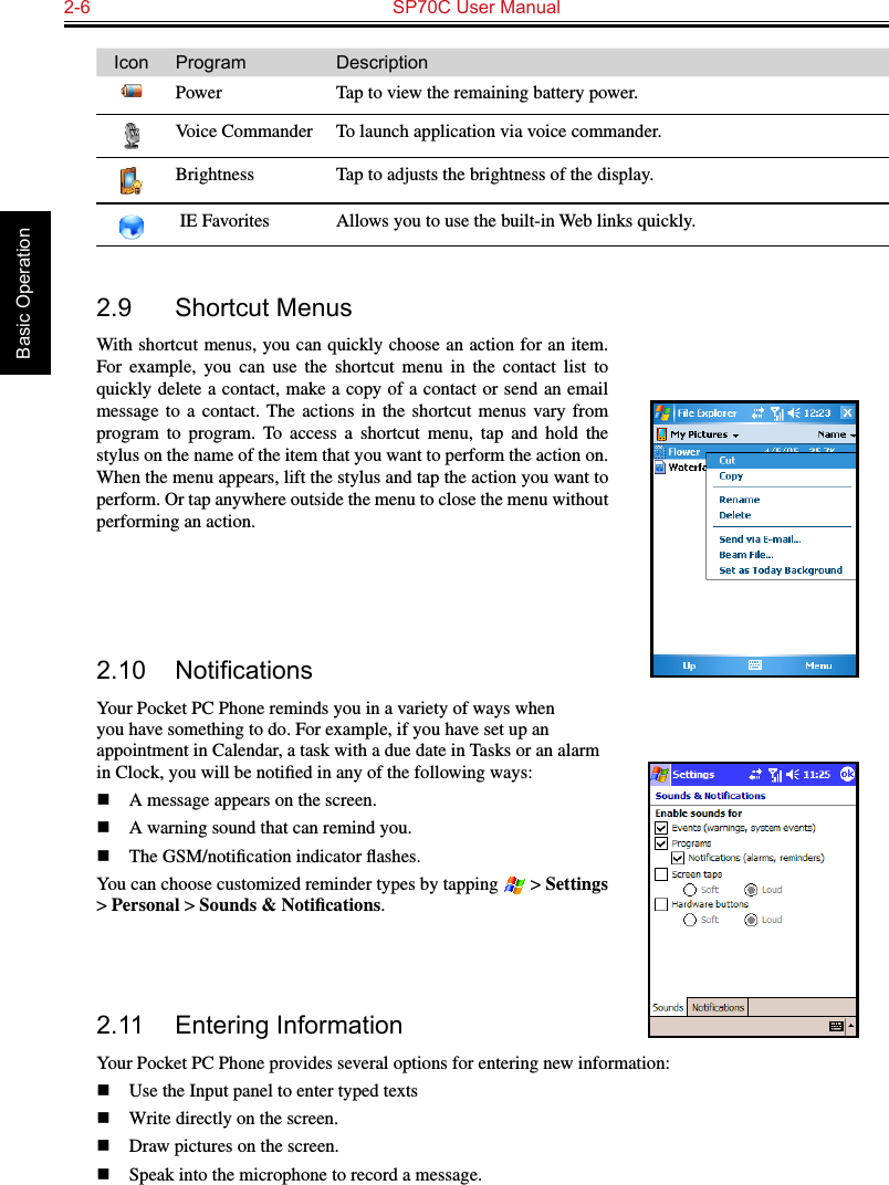 2-6  SP70C User Manual Basic OperationIcon Program DescriptionPower Tap to view the remaining battery power.Voice Commander To launch application via voice commander.Brightness Tap to adjusts the brightness of the display. IE Favorites Allows you to use the built-in Web links quickly.  2.9  Shortcut MenusWith shortcut menus, you can quickly choose an action for an item. For  example,  you  can  use  the  shortcut  menu  in  the  contact  list  to quickly delete a contact, make a copy of a contact or send an email message  to a  contact. The  actions  in the  shortcut  menus vary  from program  to  program.  To  access  a  shortcut  menu,  tap  and  hold  the stylus on the name of the item that you want to perform the action on. When the menu appears, lift the stylus and tap the action you want to perform. Or tap anywhere outside the menu to close the menu without performing an action.2.10 NoticationsYour Pocket PC Phone reminds you in a variety of ways when you have something to do. For example, if you have set up an appointment in Calendar, a task with a due date in Tasks or an alarm in Clock, you will be notiﬁed in any of the following ways:n  A message appears on the screen.n  A warning sound that can remind you.n  The GSM/notiﬁcation indicator ﬂashes.You can choose customized reminder types by tapping   &gt; Settings &gt; Personal &gt; Sounds &amp; Notiﬁcations.2.11  Entering InformationYour Pocket PC Phone provides several options for entering new information:n  Use the Input panel to enter typed textsn  Write directly on the screen.n  Draw pictures on the screen.n  Speak into the microphone to record a message.