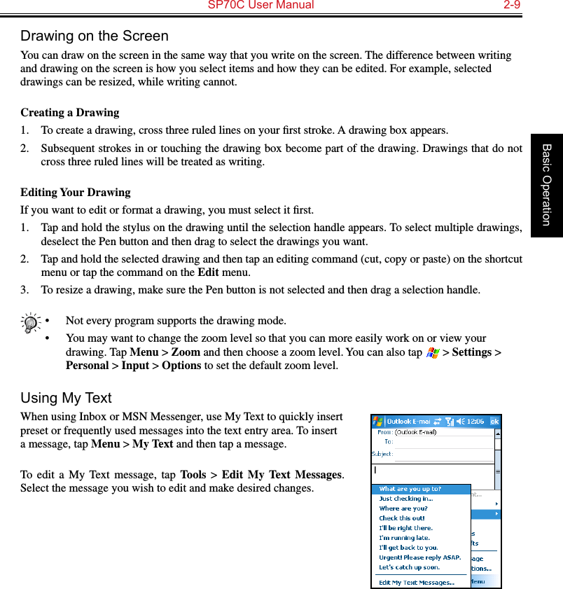   SP70C User Manual  2-9Basic OperationDrawing on the ScreenYou can draw on the screen in the same way that you write on the screen. The difference between writing and drawing on the screen is how you select items and how they can be edited. For example, selected drawings can be resized, while writing cannot.Creating a Drawing1.  To create a drawing, cross three ruled lines on your ﬁrst stroke. A drawing box appears.2.  Subsequent strokes in or touching the drawing box become part of the drawing. Drawings that do not cross three ruled lines will be treated as writing.Editing Your DrawingIf you want to edit or format a drawing, you must select it ﬁrst.1.  Tap and hold the stylus on the drawing until the selection handle appears. To select multiple drawings, deselect the Pen button and then drag to select the drawings you want.2.  Tap and hold the selected drawing and then tap an editing command (cut, copy or paste) on the shortcut menu or tap the command on the Edit menu.3.  To resize a drawing, make sure the Pen button is not selected and then drag a selection handle.•  Not every program supports the drawing mode.•  You may want to change the zoom level so that you can more easily work on or view your drawing. Tap Menu &gt; Zoom and then choose a zoom level. You can also tap   &gt; Settings &gt; Personal &gt; Input &gt; Options to set the default zoom level.Using My TextWhen using Inbox or MSN Messenger, use My Text to quickly insert preset or frequently used messages into the text entry area. To insert a message, tap Menu &gt; My Text and then tap a message.To  edit  a  My  Text  message,  tap  Tools &gt; Edit  My  Text  Messages. Select the message you wish to edit and make desired changes.