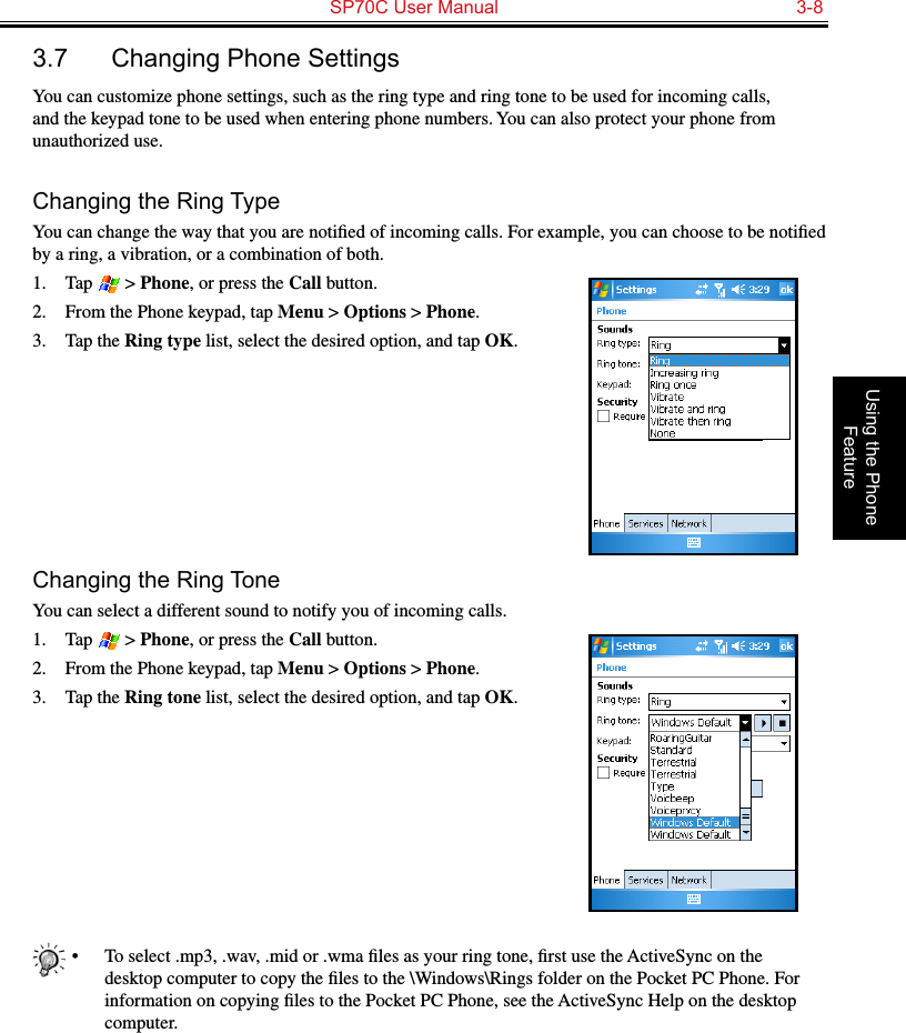   SP70C User Manual  3-8Using the Phone Feature3.7  Changing Phone SettingsYou can customize phone settings, such as the ring type and ring tone to be used for incoming calls, and the keypad tone to be used when entering phone numbers. You can also protect your phone from unauthorized use.Changing the Ring TypeYou can change the way that you are notiﬁed of incoming calls. For example, you can choose to be notiﬁed by a ring, a vibration, or a combination of both.1.  Tap   &gt; Phone, or press the Call button.2.  From the Phone keypad, tap Menu &gt; Options &gt; Phone.3.  Tap the Ring type list, select the desired option, and tap OK.Changing the Ring ToneYou can select a different sound to notify you of incoming calls.1.  Tap   &gt; Phone, or press the Call button.2.  From the Phone keypad, tap Menu &gt; Options &gt; Phone.3.  Tap the Ring tone list, select the desired option, and tap OK.•  To select .mp3, .wav, .mid or .wma ﬁles as your ring tone, ﬁrst use the ActiveSync on the desktop computer to copy the ﬁles to the \Windows\Rings folder on the Pocket PC Phone. For information on copying ﬁles to the Pocket PC Phone, see the ActiveSync Help on the desktop computer.