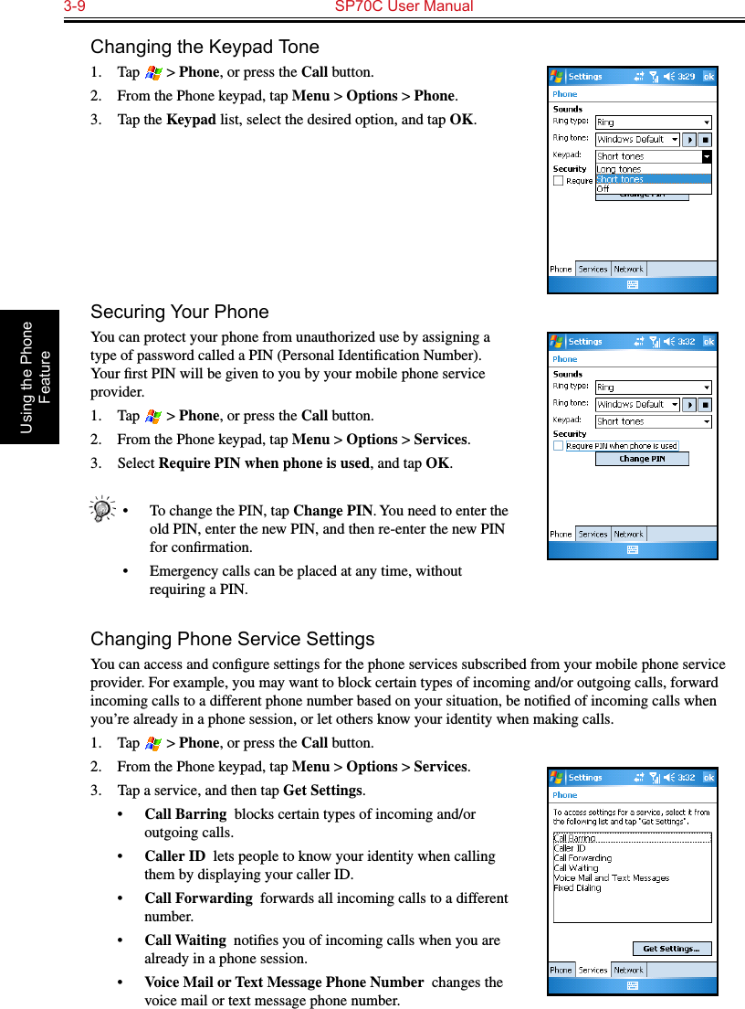 3-9  SP70C User Manual Using the Phone FeatureChanging the Keypad Tone1.  Tap   &gt; Phone, or press the Call button.2.  From the Phone keypad, tap Menu &gt; Options &gt; Phone.3.  Tap the Keypad list, select the desired option, and tap OK.Securing Your PhoneYou can protect your phone from unauthorized use by assigning a type of password called a PIN (Personal Identiﬁcation Number). Your ﬁrst PIN will be given to you by your mobile phone service provider.1.  Tap   &gt; Phone, or press the Call button.2.  From the Phone keypad, tap Menu &gt; Options &gt; Services.3.  Select Require PIN when phone is used, and tap OK.•  To change the PIN, tap Change PIN. You need to enter the old PIN, enter the new PIN, and then re-enter the new PIN for conﬁrmation.•  Emergency calls can be placed at any time, without requiring a PIN.Changing Phone Service SettingsYou can access and conﬁgure settings for the phone services subscribed from your mobile phone service provider. For example, you may want to block certain types of incoming and/or outgoing calls, forward incoming calls to a different phone number based on your situation, be notiﬁed of incoming calls when you’re already in a phone session, or let others know your identity when making calls.1.  Tap   &gt; Phone, or press the Call button.2.  From the Phone keypad, tap Menu &gt; Options &gt; Services.3.  Tap a service, and then tap Get Settings.•  Call Barring  blocks certain types of incoming and/or outgoing calls.•  Caller ID  lets people to know your identity when calling them by displaying your caller ID.•  Call Forwarding  forwards all incoming calls to a different number.•  Call Waiting  notiﬁes you of incoming calls when you are already in a phone session.•  Voice Mail or Text Message Phone Number  changes the voice mail or text message phone number.