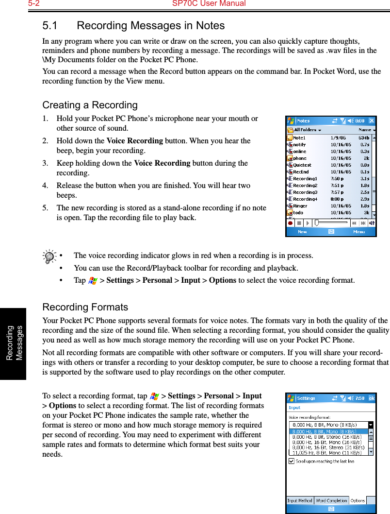 5-2  SP70C User ManualRecording  Messages5.1  Recording Messages in NotesIn any program where you can write or draw on the screen, you can also quickly capture thoughts, reminders and phone numbers by recording a message. The recordings will be saved as .wav ﬁles in the \My Documents folder on the Pocket PC Phone.You can record a message when the Record button appears on the command bar. In Pocket Word, use the recording function by the View menu.Creating a Recording1.  Hold your Pocket PC Phone’s microphone near your mouth or other source of sound.2.  Hold down the Voice Recording button. When you hear the beep, begin your recording.3.  Keep holding down the Voice Recording button during the recording.4.  Release the button when you are ﬁnished. You will hear two beeps.5.  The new recording is stored as a stand-alone recording if no note is open. Tap the recording ﬁle to play back.•  The voice recording indicator glows in red when a recording is in process.•  You can use the Record/Playback toolbar for recording and playback.•  Tap   &gt; Settings &gt; Personal &gt; Input &gt; Options to select the voice recording format.Recording FormatsYour Pocket PC Phone supports several formats for voice notes. The formats vary in both the quality of the recording and the size of the sound ﬁle. When selecting a recording format, you should consider the quality you need as well as how much storage memory the recording will use on your Pocket PC Phone.Not all recording formats are compatible with other software or computers. If you will share your record-ings with others or transfer a recording to your desktop computer, be sure to choose a recording format that is supported by the software used to play recordings on the other computer. To select a recording format, tap   &gt; Settings &gt; Personal &gt; Input &gt; Options to select a recording format. The list of recording formats on your Pocket PC Phone indicates the sample rate, whether the format is stereo or mono and how much storage memory is required per second of recording. You may need to experiment with different sample rates and formats to determine which format best suits your needs.