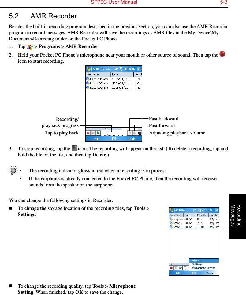   SP70C User Manual  5-3Recording  Messages5.2  AMR RecorderBesides the built-in recording program described in the previous section, you can also use the AMR Recorder program to record messages. AMR Recorder will save the recordings as AMR ﬁles in the My Device\My Documents\Recording folder on the Pocket PC Phone.1.  Tap   &gt; Programs &gt; AMR Recorder.2.  Hold your Pocket PC Phone’s microphone near your mouth or other source of sound. Then tap the   icon to start recording.3.  To stop recording, tap the   icon. The recording will appear on the list. (To delete a recording, tap and hold the ﬁle on the list, and then tap Delete.)•  The recording indicator glows in red when a recording is in process.•  If the earphone is already connected to the Pocket PC Phone, then the recording will receive sounds from the speaker on the earphone.You can change the following settings in Recorder:n  To chnage the storage location of the recording ﬁles, tap Tools &gt; Settings.n  To change the recording quality, tap Tools &gt; Microphone Setting. When ﬁnished, tap OK to save the change.Fast backwardRecording/playback progressTap to play back Adjusting playback volumeFast forward