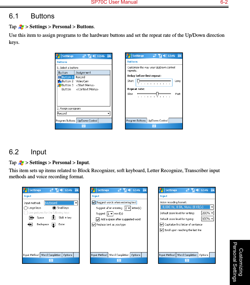   SP70C User Manual  6-2Customizing Personal Settings6.1  ButtonsTap   &gt; Settings &gt; Personal &gt; Buttons.Use this item to assign programs to the hardware buttons and set the repeat rate of the Up/Down direction keys.          6.2  InputTap   &gt; Settings &gt; Personal &gt; Input.This item sets up items related to Block Recognizer, soft keyboard, Letter Recognize, Transcriber input methods and voice recording format.                 