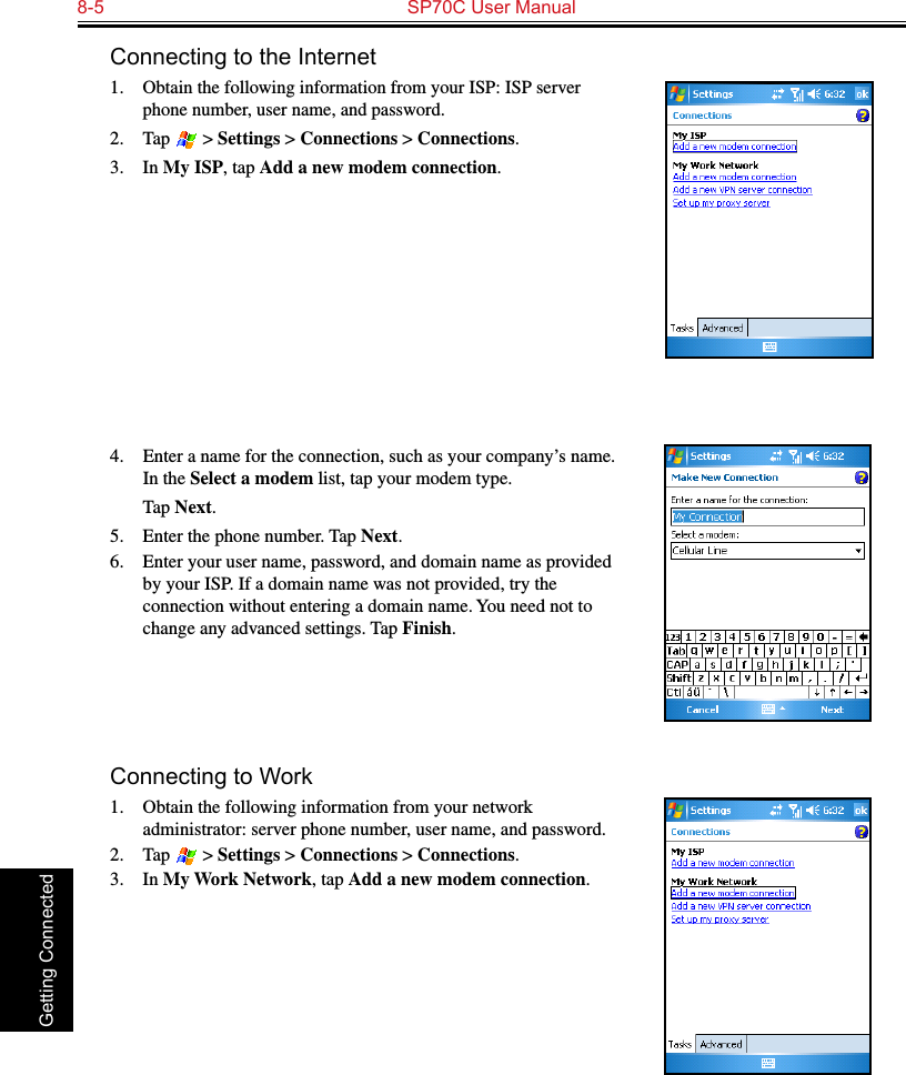 8-5  SP70C User Manual Getting ConnectedConnecting to the Internet1. Obtain the following information from your ISP: ISP server phone number, user name, and password. 2.  Tap   &gt; Settings &gt; Connections &gt; Connections.3.  In My ISP, tap Add a new modem connection.4.  Enter a name for the connection, such as your company’s name. In the Select a modem list, tap your modem type.  Tap Next.5.  Enter the phone number. Tap Next.6.  Enter your user name, password, and domain name as provided by your ISP. If a domain name was not provided, try the connection without entering a domain name. You need not to change any advanced settings. Tap Finish.Connecting to Work1.  Obtain the following information from your network administrator: server phone number, user name, and password.2.  Tap   &gt; Settings &gt; Connections &gt; Connections.3.  In My Work Network, tap Add a new modem connection.