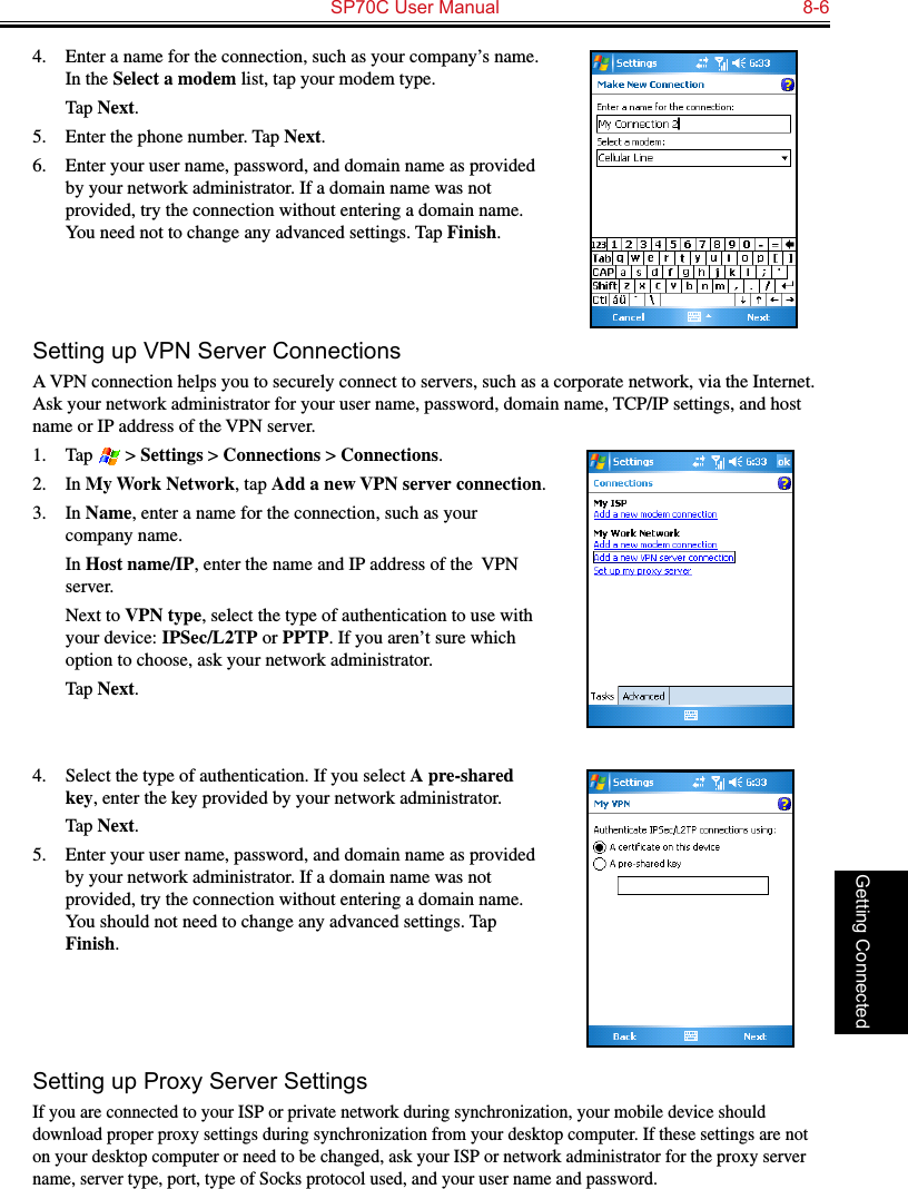   SP70C User Manual  8-6Getting Connected4.  Enter a name for the connection, such as your company’s name. In the Select a modem list, tap your modem type.  Tap Next.5.  Enter the phone number. Tap Next.6.  Enter your user name, password, and domain name as provided by your network administrator. If a domain name was not provided, try the connection without entering a domain name. You need not to change any advanced settings. Tap Finish.Setting up VPN Server ConnectionsA VPN connection helps you to securely connect to servers, such as a corporate network, via the Internet. Ask your network administrator for your user name, password, domain name, TCP/IP settings, and host name or IP address of the VPN server.1.  Tap   &gt; Settings &gt; Connections &gt; Connections.2.  In My Work Network, tap Add a new VPN server connection.3.  In Name, enter a name for the connection, such as your company name.  In Host name/IP, enter the name and IP address of the  VPN server.  Next to VPN type, select the type of authentication to use with your device: IPSec/L2TP or PPTP. If you aren’t sure which option to choose, ask your network administrator.  Tap Next.4.  Select the type of authentication. If you select A pre-shared key, enter the key provided by your network administrator.  Tap Next.5.  Enter your user name, password, and domain name as provided by your network administrator. If a domain name was not provided, try the connection without entering a domain name. You should not need to change any advanced settings. Tap Finish.Setting up Proxy Server SettingsIf you are connected to your ISP or private network during synchronization, your mobile device should download proper proxy settings during synchronization from your desktop computer. If these settings are not on your desktop computer or need to be changed, ask your ISP or network administrator for the proxy server name, server type, port, type of Socks protocol used, and your user name and password.