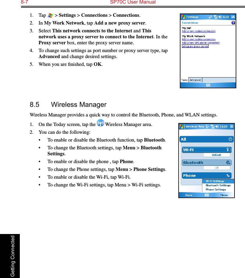 8-7  SP70C User Manual Getting Connected1.  Tap   &gt; Settings &gt; Connections &gt; Connections.2.  In My Work Network, tap Add a new proxy server.3.  Select This network connects to the Internet and This network uses a proxy server to connect to the Internet. In the Proxy server box, enter the proxy server name.4.  To change such settings as port number or proxy server type, tap Advanced and change desired settings. 5.  When you are ﬁnished, tap OK.8.5  Wireless ManagerWireless Manager provides a quick way to control the Bluetooth, Phone, and WLAN settings.1.  On the Today screen, tap the   Wireless Manager area.2.  You can do the following:•  To enable or disable the Bluetooth function, tap Bluetooth.•  To change the Bluetooth settings, tap Menu &gt; Bluetooth Settings.•  To enable or disable the phone , tap Phone.•  To change the Phone settings, tap Menu &gt; Phone Settings.•  To enable or disable the Wi-Fi, tap Wi-Fi.•  To change the Wi-Fi settings, tap Menu &gt; Wi-Fi settings.