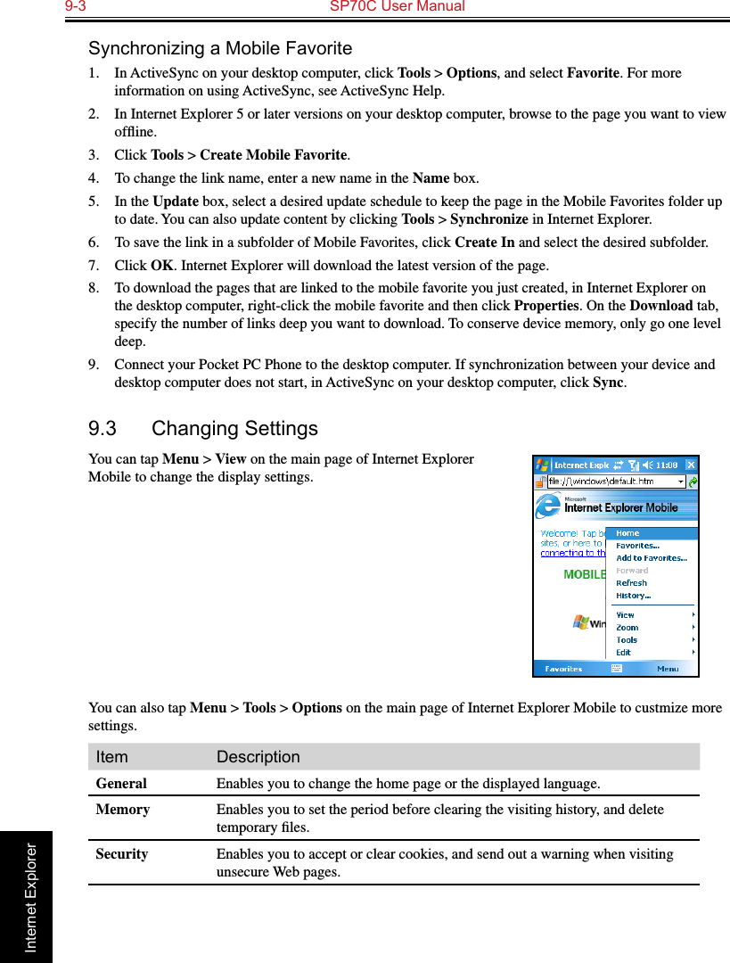 9-3  SP70C User Manual                                                                 Internet ExplorerSynchronizing a Mobile Favorite1.  In ActiveSync on your desktop computer, click Tools &gt; Options, and select Favorite. For more information on using ActiveSync, see ActiveSync Help.2.  In Internet Explorer 5 or later versions on your desktop computer, browse to the page you want to view ofﬂine.3.  Click Tools &gt; Create Mobile Favorite.4.  To change the link name, enter a new name in the Name box.5.  In the Update box, select a desired update schedule to keep the page in the Mobile Favorites folder up to date. You can also update content by clicking Tools &gt; Synchronize in Internet Explorer.6.  To save the link in a subfolder of Mobile Favorites, click Create In and select the desired subfolder.7.  Click OK. Internet Explorer will download the latest version of the page.8. To download the pages that are linked to the mobile favorite you just created, in Internet Explorer on the desktop computer, right-click the mobile favorite and then click Properties. On the Download tab, specify the number of links deep you want to download. To conserve device memory, only go one level deep.9.  Connect your Pocket PC Phone to the desktop computer. If synchronization between your device and desktop computer does not start, in ActiveSync on your desktop computer, click Sync.9.3  Changing SettingsYou can tap Menu &gt; View on the main page of Internet Explorer Mobile to change the display settings.You can also tap Menu &gt; Tools &gt; Options on the main page of Internet Explorer Mobile to custmize more settings.Item DescriptionGeneral Enables you to change the home page or the displayed language.Memory Enables you to set the period before clearing the visiting history, and delete temporary ﬁles.Security Enables you to accept or clear cookies, and send out a warning when visiting unsecure Web pages.