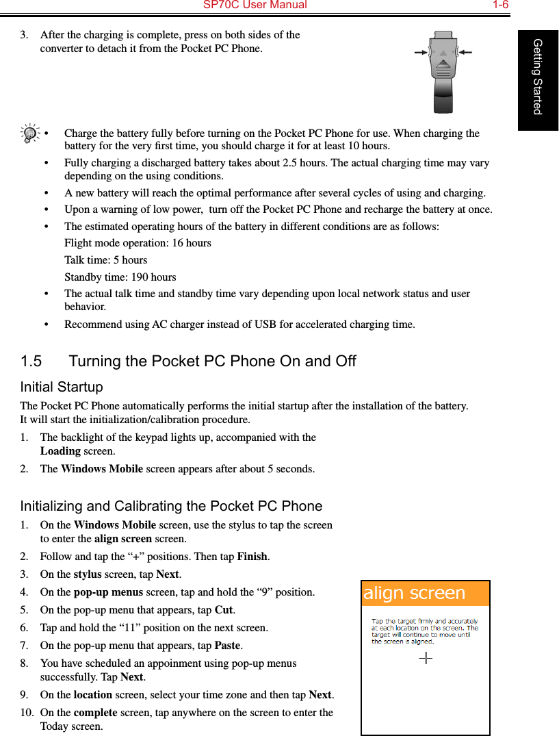   SP70C User Manual  1-6Getting Started3.  After the charging is complete, press on both sides of the converter to detach it from the Pocket PC Phone.•  Charge the battery fully before turning on the Pocket PC Phone for use. When charging the battery for the very ﬁrst time, you should charge it for at least 10 hours.•  Fully charging a discharged battery takes about 2.5 hours. The actual charging time may vary depending on the using conditions.•  A new battery will reach the optimal performance after several cycles of using and charging.•  Upon a warning of low power,  turn off the Pocket PC Phone and recharge the battery at once.•  The estimated operating hours of the battery in different conditions are as follows:  Flight mode operation: 16 hours  Talk time: 5 hours  Standby time: 190 hours•  The actual talk time and standby time vary depending upon local network status and user behavior.•  Recommend using AC charger instead of USB for accelerated charging time.1.5  Turning the Pocket PC Phone On and OffInitial StartupThe Pocket PC Phone automatically performs the initial startup after the installation of the battery.  It will start the initialization/calibration procedure.1.  The backlight of the keypad lights up, accompanied with the Loading screen.2.  The Windows Mobile screen appears after about 5 seconds.Initializing and Calibrating the Pocket PC Phone1.  On the Windows Mobile screen, use the stylus to tap the screen to enter the align screen screen.2.  Follow and tap the “+” positions. Then tap Finish.3.  On the stylus screen, tap Next.4.  On the pop-up menus screen, tap and hold the “9” position.5.  On the pop-up menu that appears, tap Cut.6.  Tap and hold the “11” position on the next screen.7.  On the pop-up menu that appears, tap Paste.8.  You have scheduled an appoinment using pop-up menus successfully. Tap Next.9.  On the location screen, select your time zone and then tap Next.10.  On the complete screen, tap anywhere on the screen to enter the Today screen.