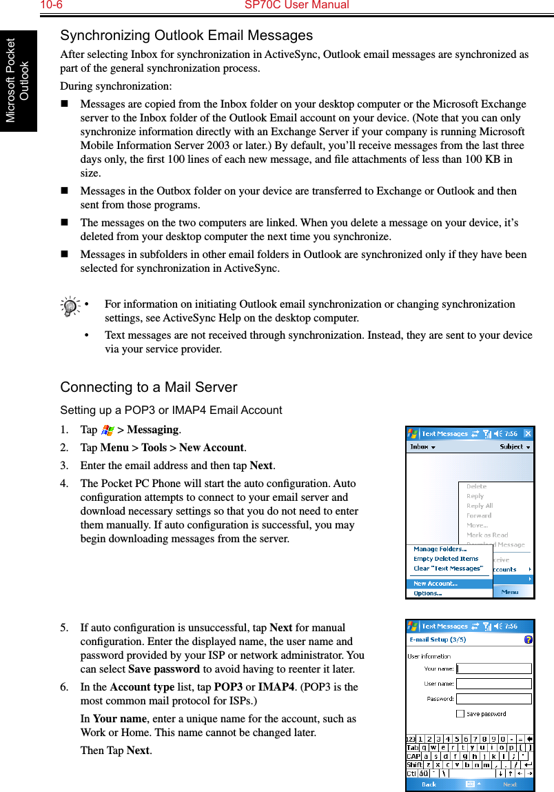 10-6  SP70C User ManualMicrosoft Pocket OutlookSynchronizing Outlook Email MessagesAfter selecting Inbox for synchronization in ActiveSync, Outlook email messages are synchronized as part of the general synchronization process.During synchronization:n  Messages are copied from the Inbox folder on your desktop computer or the Microsoft Exchange server to the Inbox folder of the Outlook Email account on your device. (Note that you can only synchronize information directly with an Exchange Server if your company is running Microsoft Mobile Information Server 2003 or later.) By default, you’ll receive messages from the last three days only, the ﬁrst 100 lines of each new message, and ﬁle attachments of less than 100 KB in size. n  Messages in the Outbox folder on your device are transferred to Exchange or Outlook and then sent from those programs.n  The messages on the two computers are linked. When you delete a message on your device, it’s deleted from your desktop computer the next time you synchronize. n  Messages in subfolders in other email folders in Outlook are synchronized only if they have been selected for synchronization in ActiveSync.•  For information on initiating Outlook email synchronization or changing synchronization settings, see ActiveSync Help on the desktop computer.•  Text messages are not received through synchronization. Instead, they are sent to your device via your service provider.Connecting to a Mail ServerSetting up a POP3 or IMAP4 Email Account1.  Tap   &gt; Messaging.2.  Tap Menu &gt; Tools &gt; New Account.3.  Enter the email address and then tap Next.4.  The Pocket PC Phone will start the auto conﬁguration. Auto conﬁguration attempts to connect to your email server and download necessary settings so that you do not need to enter them manually. If auto conﬁguration is successful, you may begin downloading messages from the server. 5.  If auto conﬁguration is unsuccessful, tap Next for manual conﬁguration. Enter the displayed name, the user name and password provided by your ISP or network administrator. You can select Save password to avoid having to reenter it later.6.  In the Account type list, tap POP3 or IMAP4. (POP3 is the most common mail protocol for ISPs.)  In Your name, enter a unique name for the account, such as Work or Home. This name cannot be changed later.  Then Tap Next.