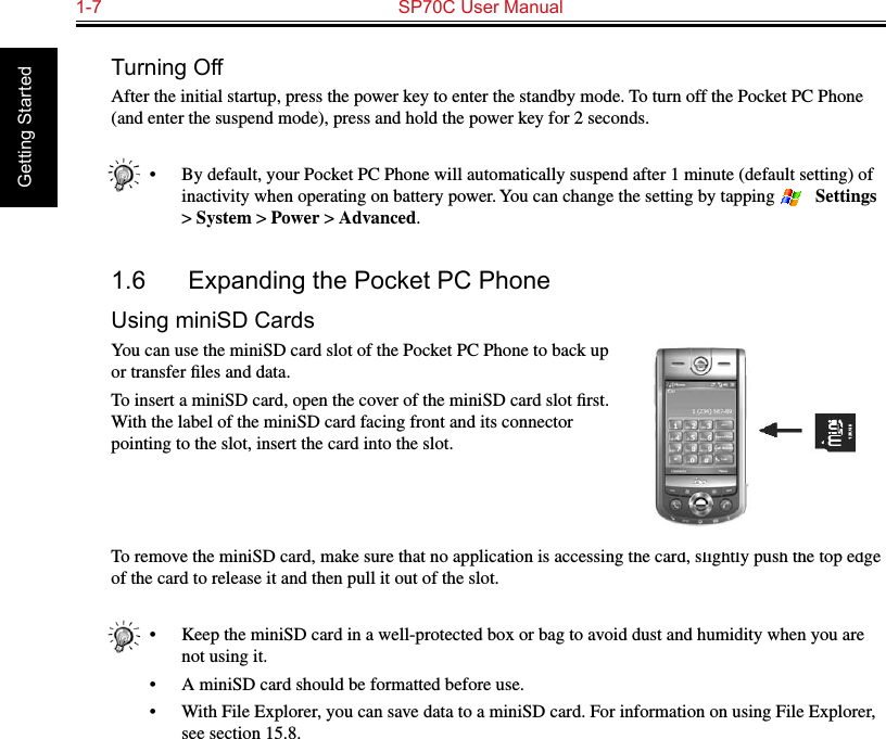 1-7  SP70C User Manual Getting StartedTurning OffAfter the initial startup, press the power key to enter the standby mode. To turn off the Pocket PC Phone (and enter the suspend mode), press and hold the power key for 2 seconds.•  By default, your Pocket PC Phone will automatically suspend after 1 minute (default setting) of inactivity when operating on battery power. You can change the setting by tapping   → Settings &gt; System &gt; Power &gt; Advanced.1.6  Expanding the Pocket PC PhoneUsing miniSD CardsYou can use the miniSD card slot of the Pocket PC Phone to back up or transfer ﬁles and data.To insert a miniSD card, open the cover of the miniSD card slot ﬁrst. With the label of the miniSD card facing front and its connector pointing to the slot, insert the card into the slot.To remove the miniSD card, make sure that no application is accessing the card, slightly push the top edge of the card to release it and then pull it out of the slot.•  Keep the miniSD card in a well-protected box or bag to avoid dust and humidity when you are not using it.•  A miniSD card should be formatted before use.•  With File Explorer, you can save data to a miniSD card. For information on using File Explorer, see section 15.8.