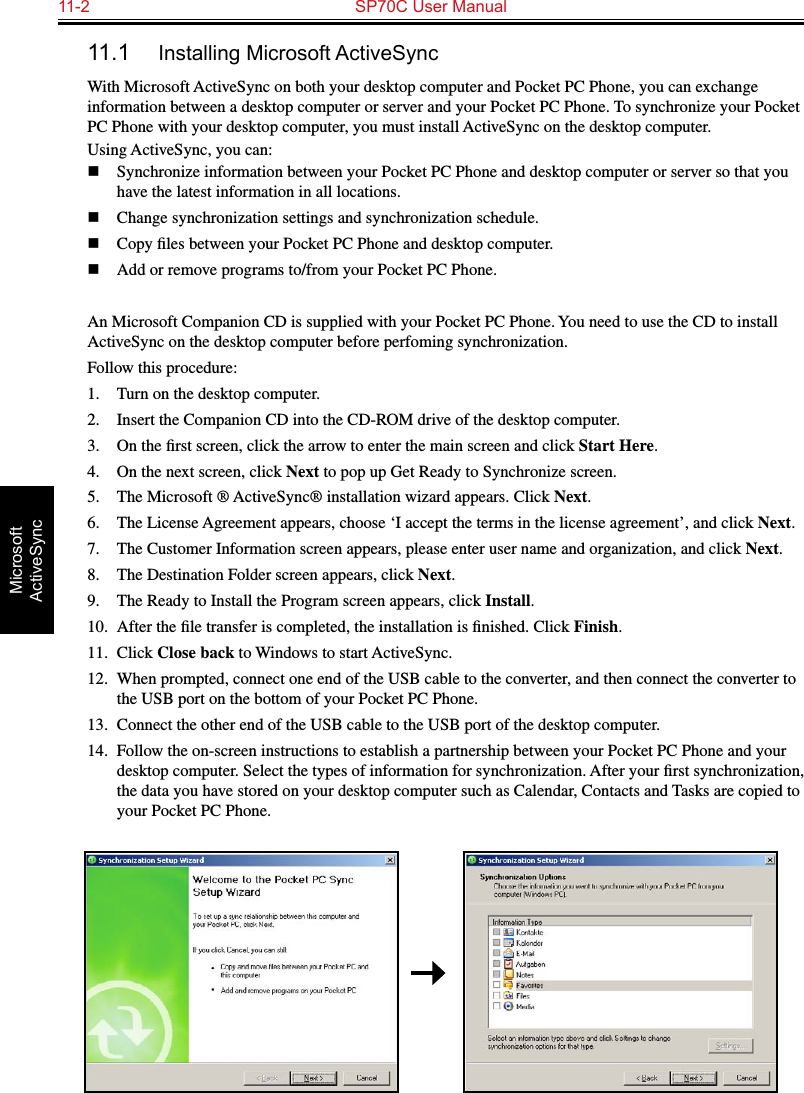 11-2  SP70C User ManualMicrosoft ActiveSync11.1  Installing Microsoft ActiveSyncWith Microsoft ActiveSync on both your desktop computer and Pocket PC Phone, you can exchange information between a desktop computer or server and your Pocket PC Phone. To synchronize your Pocket PC Phone with your desktop computer, you must install ActiveSync on the desktop computer. Using ActiveSync, you can:n  Synchronize information between your Pocket PC Phone and desktop computer or server so that you have the latest information in all locations.n  Change synchronization settings and synchronization schedule.n  Copy ﬁles between your Pocket PC Phone and desktop computer.n  Add or remove programs to/from your Pocket PC Phone.An Microsoft Companion CD is supplied with your Pocket PC Phone. You need to use the CD to install ActiveSync on the desktop computer before perfoming synchronization.Follow this procedure:1.  Turn on the desktop computer.2.  Insert the Companion CD into the CD-ROM drive of the desktop computer.3.  On the ﬁrst screen, click the arrow to enter the main screen and click Start Here.4.   On the next screen, click Next to pop up Get Ready to Synchronize screen.5.  The Microsoft ® ActiveSync® installation wizard appears. Click Next.6.  The License Agreement appears, choose ‘I accept the terms in the license agreement’, and click Next.7.  The Customer Information screen appears, please enter user name and organization, and click Next.8.  The Destination Folder screen appears, click Next.9.  The Ready to Install the Program screen appears, click Install.10.  After the ﬁle transfer is completed, the installation is ﬁnished. Click Finish.11.  Click Close back to Windows to start ActiveSync.12.  When prompted, connect one end of the USB cable to the converter, and then connect the converter to the USB port on the bottom of your Pocket PC Phone.13.  Connect the other end of the USB cable to the USB port of the desktop computer.14.  Follow the on-screen instructions to establish a partnership between your Pocket PC Phone and your desktop computer. Select the types of information for synchronization. After your ﬁrst synchronization, the data you have stored on your desktop computer such as Calendar, Contacts and Tasks are copied to your Pocket PC Phone. 