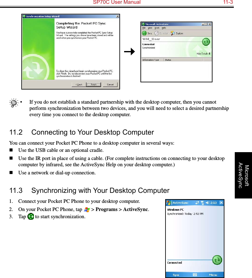   SP70C User Manual  11-3Microsoft ActiveSync•  If you do not establish a standard partnership with the desktop computer, then you cannot perform synchronization between two devices, and you will need to select a desired partnership every time you connect to the desktop computer.11.2  Connecting to Your Desktop ComputerYou can connect your Pocket PC Phone to a desktop computer in several ways:n  Use the USB cable or an optional cradle.n  Use the IR port in place of using a cable. (For complete instructions on connecting to your desktop computer by infrared, see the ActiveSync Help on your desktop computer.)n  Use a network or dial-up connection.11.3  Synchronizing with Your Desktop Computer1.  Connect your Pocket PC Phone to your desktop computer.2.  On your Pocket PC Phone, tap   &gt; Programs &gt; ActiveSync.3.  Tap   to start synchronization.