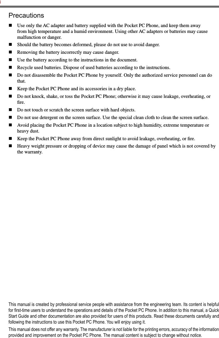 i   Precautionsn  Use only the AC adapter and battery supplied with the Pocket PC Phone, and keep them away from high temperature and a humid environment. Using other AC adapters or batteries may cause malfunction or danger.n  Should the battery becomes deformed, please do not use to avoid danger.n  Removing the battery incorrectly may cause danger.n  Use the battery according to the instructions in the document.n  Recycle used batteries. Dispose of used batteries according to the instructions.n  Do not disassemble the Pocket PC Phone by yourself. Only the authorized service personnel can do that.n  Keep the Pocket PC Phone and its accessories in a dry place.n  Do not knock, shake, or toss the Pocket PC Phone; otherwise it may cause leakage, overheating, or ﬁre.n  Do not touch or scratch the screen surface with hard objects.n  Do not use detergent on the screen surface. Use the special clean cloth to clean the screen surface.n  Avoid placing the Pocket PC Phone in a location subject to high humidity, extreme temperature or heavy dust.n  Keep the Pocket PC Phone away from direct sunlight to avoid leakage, overheating, or ﬁre.n  Heavy weight pressure or dropping of device may cause the damage of panel which is not covered by the warranty.This manual is created by professional service people with assistance from the engineering team. Its content is helpful for rst-time users to understand the operations and details of the Pocket PC Phone. In addition to this manual, a Quick Start Guide and other documentation are also provided for users of this products. Read these documents carefully and following the instructions to use this Pocket PC Phone. You will enjoy using it.This manual does not offer any warranty. The manufacturer is not liable for the printing errors, accuracy of the information provided and improvement on the Pocket PC Phone. The manual content is subject to change without notice.