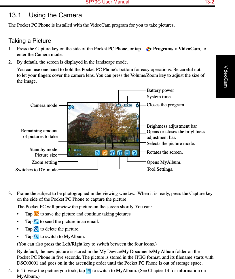   SP70C User Manual  13-2VideoCam13.1  Using the CameraThe Pocket PC Phone is installed with the VideoCam program for you to take pictures.Taking a Picture1.  Press the Capture key on the side of the Pocket PC Phone, or tap   &gt; Programs &gt; VideoCam, to enter the Camera mode.2.  By default, the screen is displayed in the landscape mode.  You can use one hand to hold the Pocket PC Phone’s bottom for easy operations. Be careful not to let your ﬁngers cover the camera lens. You can press the Volume/Zoom key to adjust the size of the image.3.  Frame the subject to be photographed in the viewing window.  When it is ready, press the Capture key on the side of the Pocket PC Phone to capture the picture.The Pocket PC will preview the picture on the screen shortly. You can:•  Tap   to save the picture and continue taking pictures•  Tap   to send the picture in an email.•  Tap   to delete the picture.•  Tap   to switch to MyAlbum.  (You can also press the Left/Right key to switch between the four icons.)  By default, the new picture is stored in the My Device\My Documents\My Album folder on the Pocket PC Phone in ﬁve seconds. The picture is stored in the JPEG format, and its ﬁlename starts with DSC00001 and goes on in the ascending order until the Pocket PC Phone is out of storage space.4.  6. To view the picture you took, tap   to switch to MyAlbum. (See Chapter 14 for information on MyAlbum.)Camera modeRemaining amount of pictures to takeStandby modePicture sizeZoom settingSwitches to DV modeCloses the program.Opens or closes the brightness adjustment bar.Rotates the screen.Tool Settings.Brightness adjustment barSelects the picture mode.Opens MyAlbum.System timeBattery power