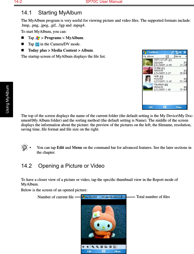 14-2  SP70C User ManualUsing MyAlbum14.1  Starting MyAlbumThe MyAlbum program is very useful for viewing picture and video ﬁles. The supported formats include: .bmp, .png, .jpeg, .gif, .3gp and .mpeg4.To start MyAlbum, you can:n  Tap   &gt; Programs &gt; MyAlbum.n  Tap   in the Camera/DV mode.n Today plus &gt; Media Content &gt; Album.The startup screen of MyAlbum displays the ﬁle list.The top of the screen displays the name of the current folder (the default setting is the My Device\My Doc-ument\My Album folder) and the sorting method (the default setting is Name). The middle of the screen displays the information about the picture: the preview of the pictures on the left; the ﬁlename, resolution, saving time, ﬁle format and ﬁle size on the right.•  You can tap Edit and Menu on the command bar for advanced features. See the later sections in the chapter.14.2  Opening a Picture or VideoTo have a closer view of a picture or video, tap the speciﬁc thumbnail view in the Report mode of MyAlbum.Below is the screen of an opened picture:Total number of ﬁlesNumber of current ﬁle
