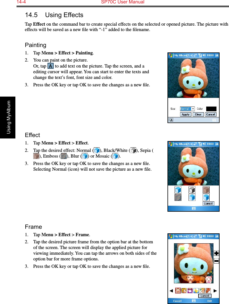 14-4  SP70C User ManualUsing MyAlbum14.5  Using EffectsTap Effect on the command bar to create special effects on the selected or opened picture. The picture with effects will be saved as a new ﬁle with “-1” added to the ﬁlename.Painting1.  Tap Menu &gt; Effect &gt; Painting.2.  You can paint on the picture. Or, tap   to add text on the picture. Tap the screen, and a editing cursor will appear. You can start to enter the texts and change the text’s font, font size and color.3.  Press the OK key or tap OK to save the changes as a new ﬁle.Effect1.  Tap Menu &gt; Effect &gt; Effect.2.  Tap the desired effect: Normal ( ), Black/White ( ), Sepia (), Emboss ( ), Blur ( ) or Mosaic ( ).3.  Press the OK key or tap OK to save the changes as a new ﬁle. Selecting Normal (icon) will not save the picture as a new ﬁle.Frame1.  Tap Menu &gt; Effect &gt; Frame.2.  Tap the desired picture frame from the option bar at the bottom of the screen. The screen will display the applied picture for viewing immediately. You can tap the arrows on both sides of the option bar for more frame options.3.  Press the OK key or tap OK to save the changes as a new ﬁle.