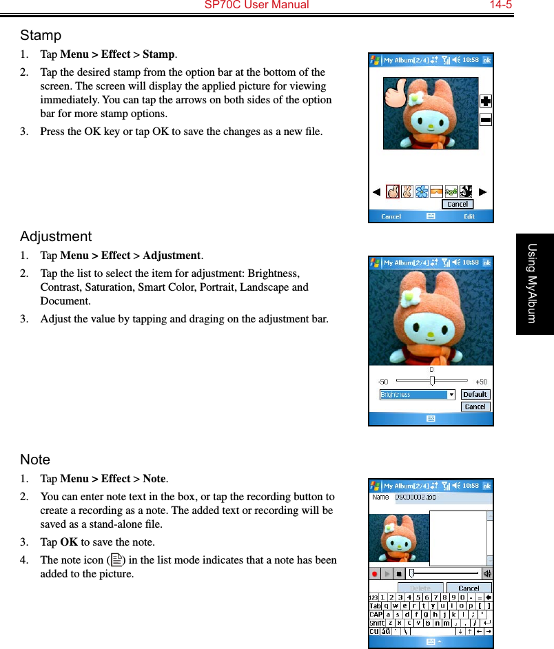   SP70C User Manual  14-5Using MyAlbumStamp1.  Tap Menu &gt; Effect &gt; Stamp.2.  Tap the desired stamp from the option bar at the bottom of the screen. The screen will display the applied picture for viewing immediately. You can tap the arrows on both sides of the option bar for more stamp options.3.  Press the OK key or tap OK to save the changes as a new ﬁle.Adjustment1.  Tap Menu &gt; Effect &gt; Adjustment.2.  Tap the list to select the item for adjustment: Brightness, Contrast, Saturation, Smart Color, Portrait, Landscape and Document.3.  Adjust the value by tapping and draging on the adjustment bar.Note1.  Tap Menu &gt; Effect &gt; Note.2.  You can enter note text in the box, or tap the recording button to create a recording as a note. The added text or recording will be saved as a stand-alone ﬁle.3.  Tap OK to save the note.4.  The note icon ( ) in the list mode indicates that a note has been added to the picture.