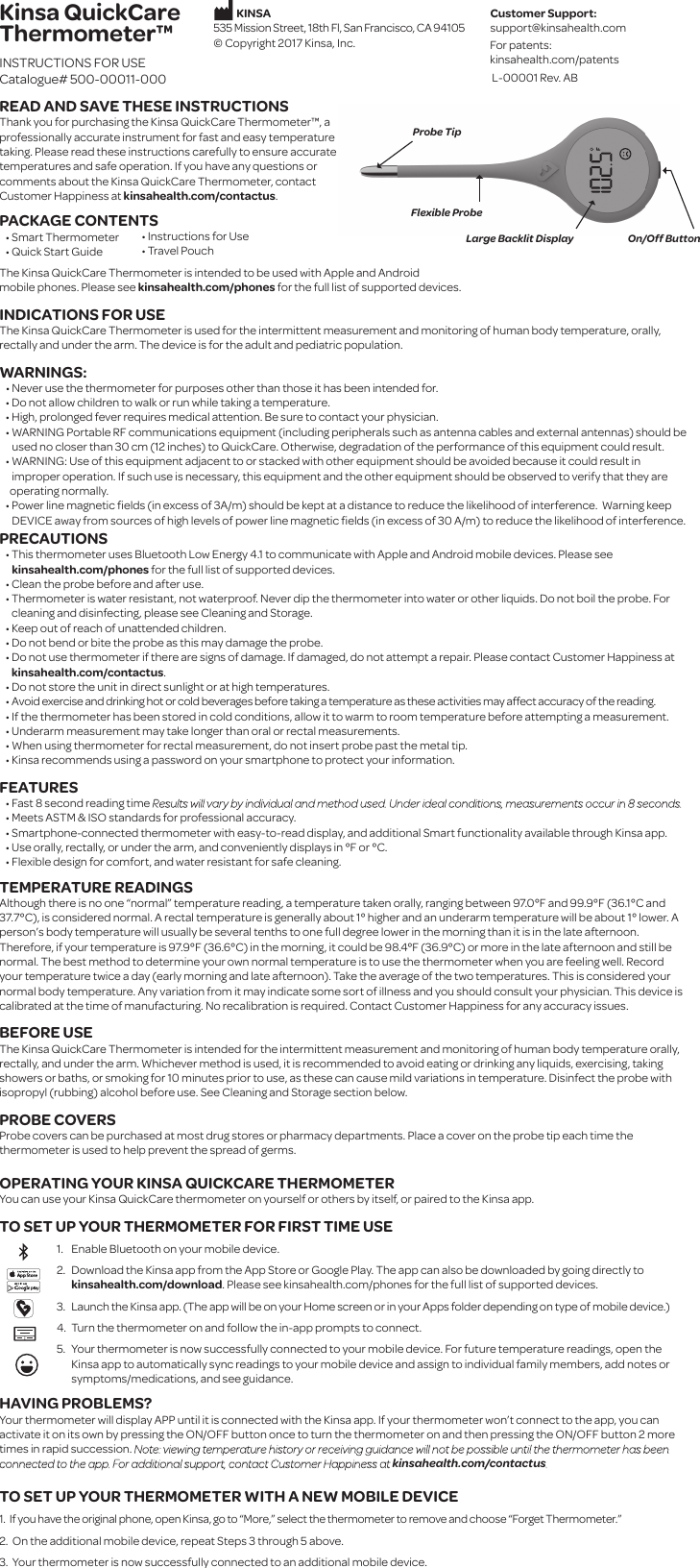 On/Off ButtonLarge Backlit DisplayFlexible ProbeProbe TipKinsa QuickCareThermometer™INSTRUCTIONS FOR USECatalogue# 500-00011-000READ AND SAVE THESE INSTRUCTIONSThank you for purchasing the Kinsa QuickCare Thermometer™, a professionally accurate instrument for fast and easy temperature taking. Please read these instructions carefully to ensure accurate temperatures and safe operation. If you have any questions or comments about the Kinsa QuickCare Thermometer, contact Customer Happiness at kinsahealth.com/contactus. PACKAGE CONTENTS   • Smart Thermometer   • Quick Start Guide The Kinsa QuickCare Thermometer is intended to be used with Apple and Android mobile phones. Please see kinsahealth.com/phones for the full list of supported devices.INDICATIONS FOR USEThe Kinsa QuickCare Thermometer is used for the intermittent measurement and monitoring of human body temperature, orally, rectally and under the arm. The device is for the adult and pediatric population. WARNINGS:   • Never use the thermometer for purposes other than those it has been intended for.   • Do not allow children to walk or run while taking a temperature.   • High, prolonged fever requires medical attention. Be sure to contact your physician.   • WARNING Portable RF communications equipment (including peripherals such as antenna cables and external antennas) should be       used no closer than 30 cm (12 inches) to QuickCare. Otherwise, degradation of the performance of this equipment could result.   • WARNING: Use of this equipment adjacent to or stacked with other equipment should be avoided because it could result in      improper operation. If such use is necessary, this equipment and the other equipment should be observed to verify that they are      operating normally.   • Power line magnetic ﬁelds (in excess of 3A/m) should be kept at a distance to reduce the likelihood of interference.  Warning keep       DEVICE away from sources of high levels of power line magnetic ﬁelds (in excess of 30 A/m) to reduce the likelihood of interference.PRECAUTIONS   • This thermometer uses Bluetooth Low Energy 4.1 to communicate with Apple and Android mobile devices. Please see       kinsahealth.com/phones for the full list of supported devices.   • Clean the probe before and after use.   • Thermometer is water resistant, not waterproof. Never dip the thermometer into water or other liquids. Do not boil the probe. For cleaning and disinfecting, please see Cleaning and Storage.   • Keep out of reach of unattended children.   • Do not bend or bite the probe as this may damage the probe.   • Do not use thermometer if there are signs of damage. If damaged, do not attempt a repair. Please contact Customer Happiness at kinsahealth.com/contactus.   • Do not store the unit in direct sunlight or at high temperatures.   • Avoid exercise and drinking hot or cold beverages before taking a temperature as these activities may affect accuracy of the reading.   • If the thermometer has been stored in cold conditions, allow it to warm to room temperature before attempting a measurement.   • Underarm measurement may take longer than oral or rectal measurements.   • When using thermometer for rectal measurement, do not insert probe past the metal tip.    • Kinsa recommends using a password on your smartphone to protect your information.FEATURES   • Fast 8 second reading time Results will vary by individual and method used. Under ideal conditions, measurements occur in 8 seconds.   • Meets ASTM &amp; ISO standards for professional accuracy.   • Smartphone-connected thermometer with easy-to-read display, and additional Smart functionality available through Kinsa app.   • Use orally, rectally, or under the arm, and conveniently displays in °F or °C.   • Flexible design for comfort, and water resistant for safe cleaning.  TEMPERATURE READINGSAlthough there is no one “normal” temperature reading, a temperature taken orally, ranging between 97.0°F and 99.9°F (36.1°C and 37.7°C), is considered normal. A rectal temperature is generally about 1° higher and an underarm temperature will be about 1° lower. A person’s body temperature will usually be several tenths to one full degree lower in the morning than it is in the late afternoon. Therefore, if your temperature is 97.9°F (36.6°C) in the morning, it could be 98.4°F (36.9°C) or more in the late afternoon and still be normal. The best method to determine your own normal temperature is to use the thermometer when you are feeling well. Record your temperature twice a day (early morning and late afternoon). Take the average of the two temperatures. This is considered your normal body temperature. Any variation from it may indicate some sort of illness and you should consult your physician. This device is calibrated at the time of manufacturing. No recalibration is required. Contact Customer Happiness for any accuracy issues. BEFORE USE The Kinsa QuickCare Thermometer is intended for the intermittent measurement and monitoring of human body temperature orally, rectally, and under the arm. Whichever method is used, it is recommended to avoid eating or drinking any liquids, exercising, taking showers or baths, or smoking for 10 minutes prior to use, as these can cause mild variations in temperature. Disinfect the probe with isopropyl (rubbing) alcohol before use. See Cleaning and Storage section below. PROBE COVERSProbe covers can be purchased at most drug stores or pharmacy departments. Place a cover on the probe tip each time the thermometer is used to help prevent the spread of germs.OPERATING YOUR KINSA QUICKCARE THERMOMETERYou can use your Kinsa QuickCare thermometer on yourself or others by itself, or paired to the Kinsa app.TO SET UP YOUR THERMOMETER FOR FIRST TIME USEEnable Bluetooth on your mobile device.Download the Kinsa app from the App Store or Google Play. The app can also be downloaded by going directly tokinsahealth.com/download. Please see kinsahealth.com/phones for the full list of supported devices.Launch the Kinsa app. (The app will be on your Home screen or in your Apps folder depending on type of mobile device.)Turn the thermometer on and follow the in-app prompts to connect.  Your thermometer is now successfully connected to your mobile device. For future temperature readings, open the Kinsa app to automatically sync readings to your mobile device and assign to individual family members, add notes or symptoms/medications, and see guidance.HAVING PROBLEMS? Your thermometer will display APP until it is connected with the Kinsa app. If your thermometer won’t connect to the app, you can activate it on its own by pressing the ON/OFF button once to turn the thermometer on and then pressing the ON/OFF button 2 more times in rapid succession. Note: viewing temperature history or receiving guidance will not be possible until the thermometer has been connected to the app. For additional support, contact Customer Happiness at kinsahealth.com/contactus.TO SET UP YOUR THERMOMETER WITH A NEW MOBILE DEVICE1.  If you have the original phone, open Kinsa, go to “More,” select the thermometer to remove and choose “Forget Thermometer.” 2.  On the additional mobile device, repeat Steps 3 through 5 above.3.  Your thermometer is now successfully connected to an additional mobile device.1. 2.3.4.5.   • Instructions for Use   • Travel PouchCustomer Support:support@kinsahealth.comFor patents:kinsahealth.com/patents           KINSA535 Mission Street, 18th Fl, San Francisco, CA 94105© Copyright 2017 Kinsa, Inc.L-00001 Rev. AB