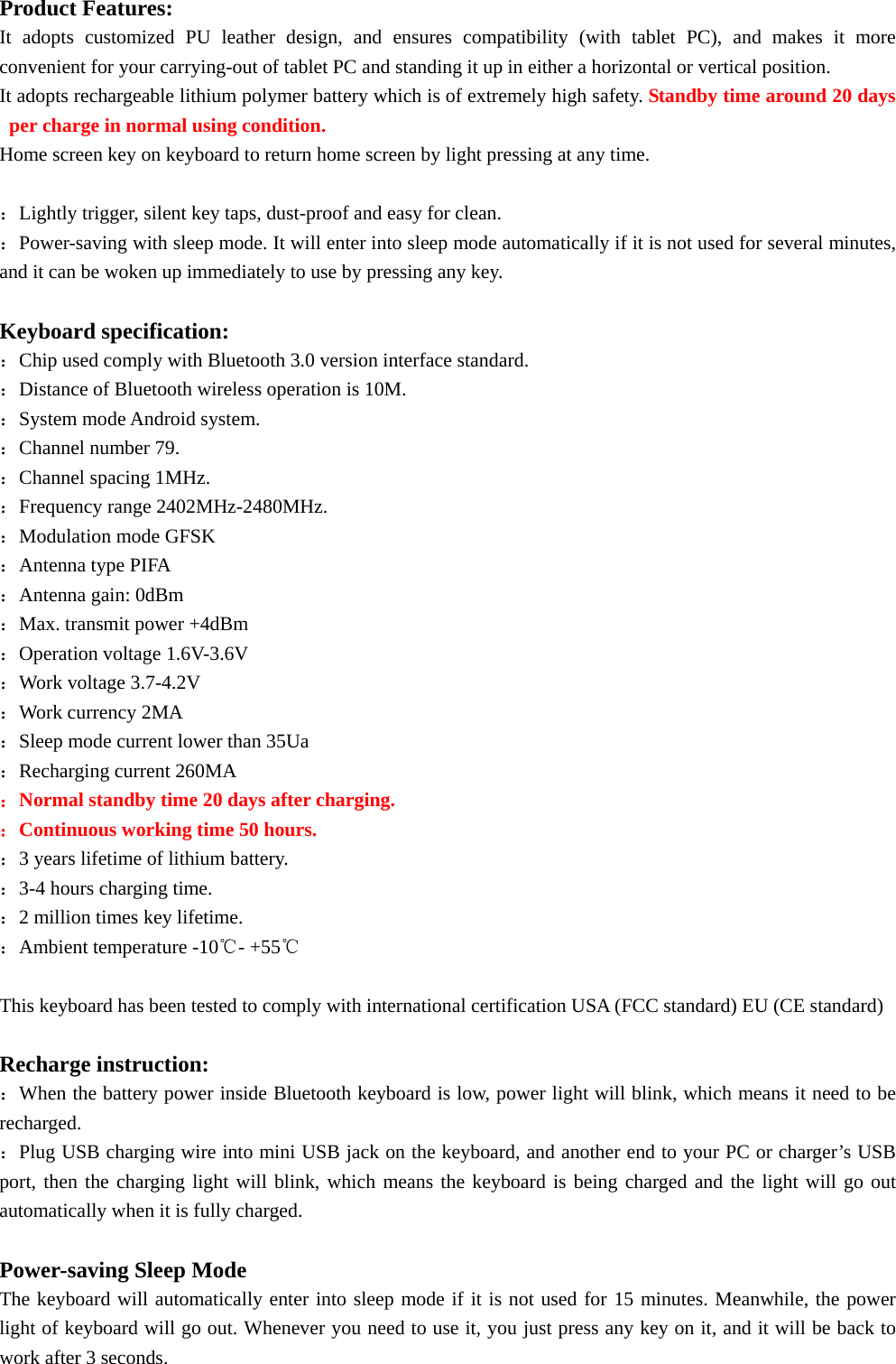                         Product Features: It adopts customized PU leather design, and ensures compatibility (with tablet PC), and makes it more convenient for your carrying-out of tablet PC and standing it up in either a horizontal or vertical position. It adopts rechargeable lithium polymer battery which is of extremely high safety. Standby time around 20 days per charge in normal using condition. Home screen key on keyboard to return home screen by light pressing at any time.  ：Lightly trigger, silent key taps, dust-proof and easy for clean. ：Power-saving with sleep mode. It will enter into sleep mode automatically if it is not used for several minutes, and it can be woken up immediately to use by pressing any key.  Keyboard specification: ：Chip used comply with Bluetooth 3.0 version interface standard. ：Distance of Bluetooth wireless operation is 10M. ：System mode Android system. ：Channel number 79. ：Channel spacing 1MHz. ：Frequency range 2402MHz-2480MHz. ：Modulation mode GFSK ：Antenna type PIFA ：Antenna gain: 0dBm ：Max. transmit power +4dBm ：Operation voltage 1.6V-3.6V ：Work voltage 3.7-4.2V ：Work currency 2MA ：Sleep mode current lower than 35Ua ：Recharging current 260MA ：Normal standby time 20 days after charging. ：Continuous working time 50 hours. ：3 years lifetime of lithium battery. ：3-4 hours charging time.     ：2 million times key lifetime. ：Ambient temperature -10℃- +55℃  This keyboard has been tested to comply with international certification USA (FCC standard) EU (CE standard)  Recharge instruction: ：When the battery power inside Bluetooth keyboard is low, power light will blink, which means it need to be recharged. ：Plug USB charging wire into mini USB jack on the keyboard, and another end to your PC or charger’s USB port, then the charging light will blink, which means the keyboard is being charged and the light will go out automatically when it is fully charged.  Power-saving Sleep Mode The keyboard will automatically enter into sleep mode if it is not used for 15 minutes. Meanwhile, the power light of keyboard will go out. Whenever you need to use it, you just press any key on it, and it will be back to work after 3 seconds. 
