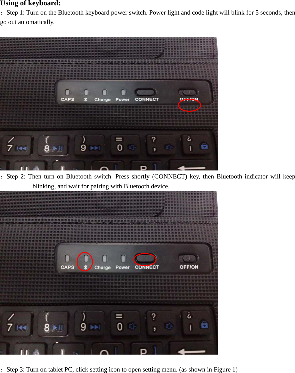  Using of keyboard: ：Step 1: Turn on the Bluetooth keyboard power switch. Power light and code light will blink for 5 seconds, then go out automatically.   ：Step 2: Then turn on Bluetooth switch. Press shortly (CONNECT) key, then Bluetooth indicator will keep blinking, and wait for pairing with Bluetooth device.   ：Step 3: Turn on tablet PC, click setting icon to open setting menu. (as shown in Figure 1) 