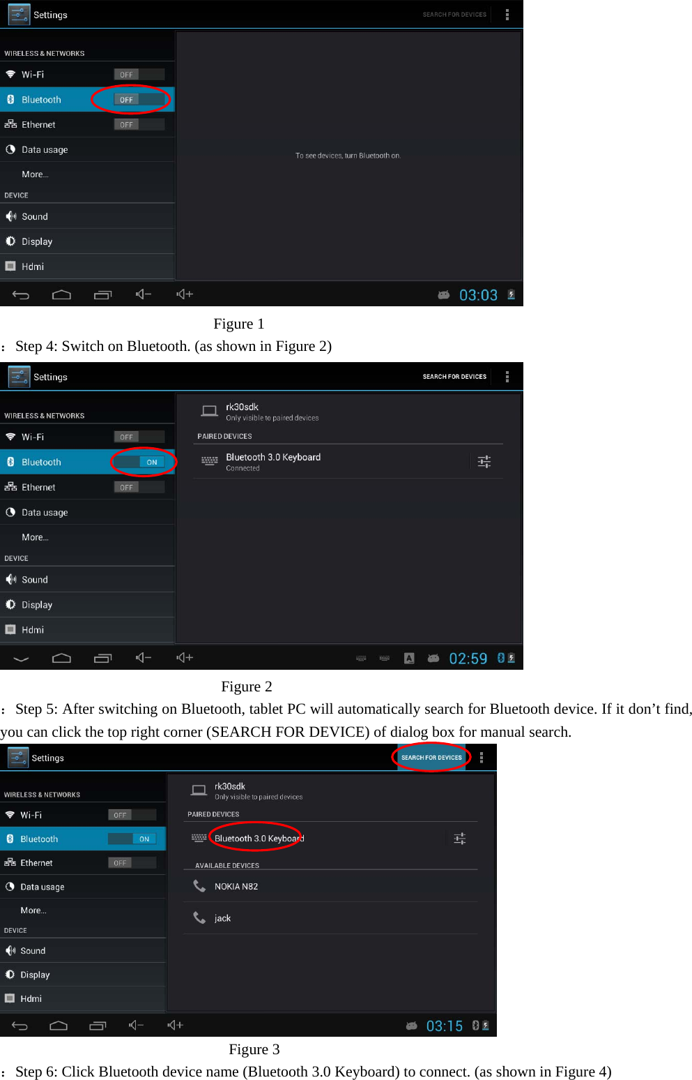                              Figure 1 ：Step 4: Switch on Bluetooth. (as shown in Figure 2)                               Figure 2 ：Step 5: After switching on Bluetooth, tablet PC will automatically search for Bluetooth device. If it don’t find, you can click the top right corner (SEARCH FOR DEVICE) of dialog box for manual search.                                Figure 3 ：Step 6: Click Bluetooth device name (Bluetooth 3.0 Keyboard) to connect. (as shown in Figure 4) 