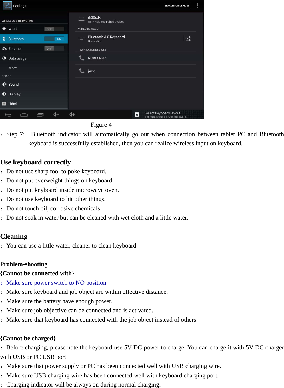                               Figure 4 ：Step 7:  Bluetooth indicator will automatically go out when connection between tablet PC and Bluetooth keyboard is successfully established, then you can realize wireless input on keyboard.  Use keyboard correctly ：Do not use sharp tool to poke keyboard. ：Do not put overweight things on keyboard. ：Do not put keyboard inside microwave oven. ：Do not use keyboard to hit other things. ：Do not touch oil, corrosive chemicals. ：Do not soak in water but can be cleaned with wet cloth and a little water.  Cleaning ：You can use a little water, cleaner to clean keyboard.  Problem-shooting {Cannot be connected with} ：Make sure power switch to NO position. ：Make sure keyboard and job object are within effective distance. ：Make sure the battery have enough power. ：Make sure job objective can be connected and is activated. ：Make sure that keyboard has connected with the job object instead of others.  {Cannot be charged} ：Before charging, please note the keyboard use 5V DC power to charge. You can charge it with 5V DC charger with USB or PC USB port. ：Make sure that power supply or PC has been connected well with USB charging wire. ：Make sure USB charging wire has been connected well with keyboard charging port. ：Charging indicator will be always on during normal charging.        