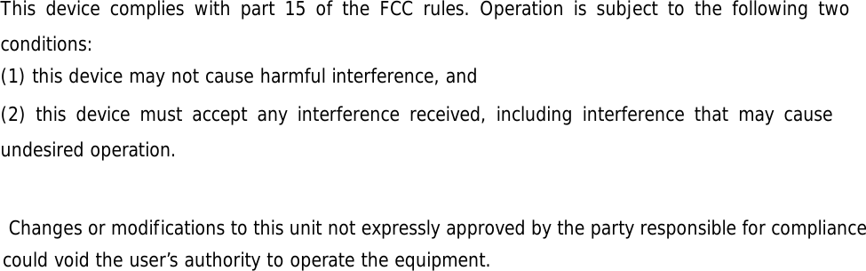 This device complies with part 15 of the FCC rules. Operation is subject to the following two conditions: (1) this device may not cause harmful interference, and (2) this device must accept any interference received, including interference that may cause undesired operation.      Changes or modifications to this unit not expressly approved by the party responsible for compliance could void the user’s authority to operate the equipment.   