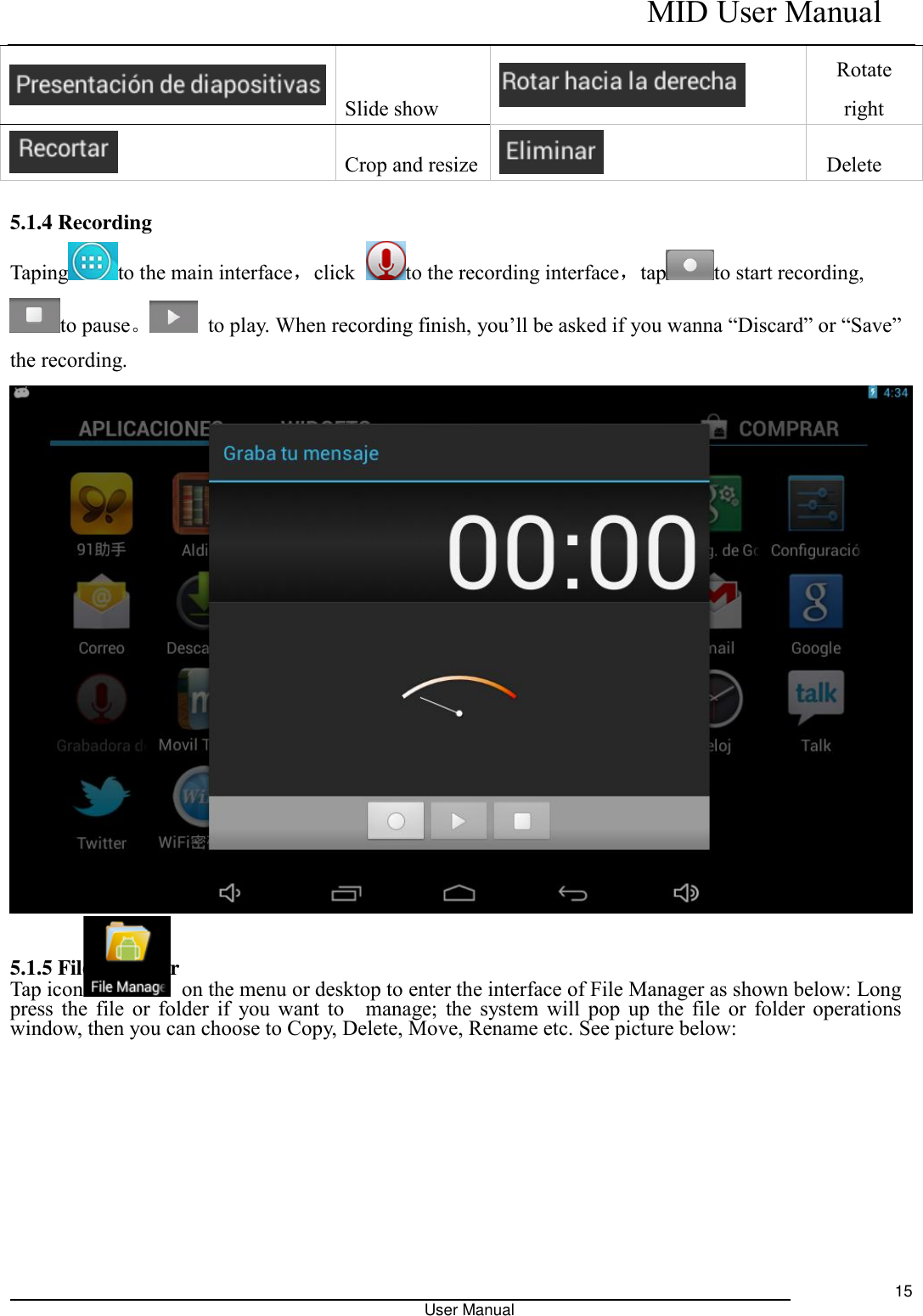    MID User Manual                                                                                                            User Manual     15  Slide show  Rotate right  Crop and resize    Delete    5.1.4 Recording Taping to the main interface，click  to the recording interface，tap to start recording, to pause。  to play. When recording finish, you’ll be asked if you wanna “Discard” or “Save” the recording.   5.1.5 File Manager Tap icon   on the menu or desktop to enter the interface of File Manager as shown below: Long press the file or folder if  you want to    manage; the system will pop up the file or folder operations window, then you can choose to Copy, Delete, Move, Rename etc. See picture below:      