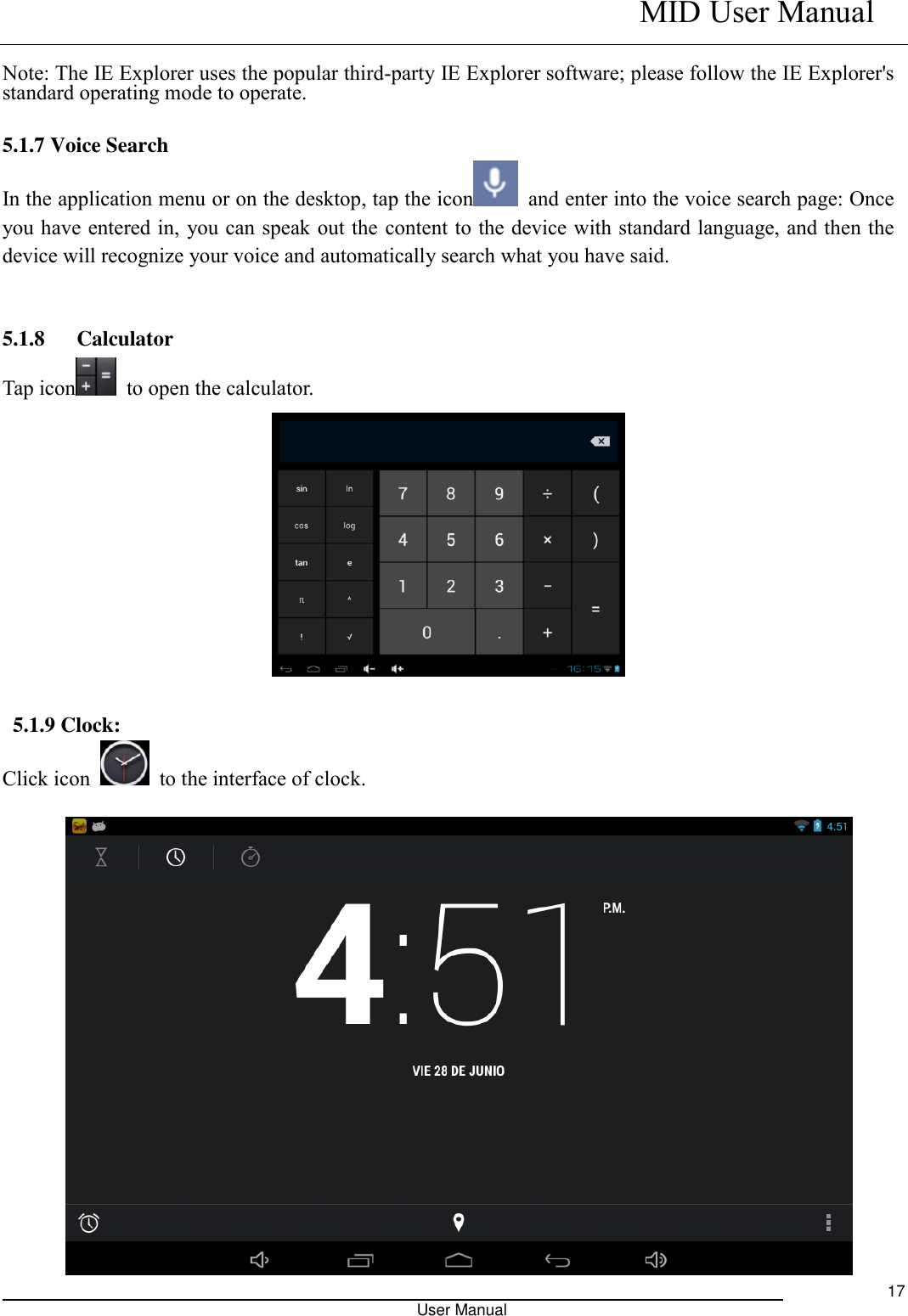    MID User Manual                                                                                                            User Manual     17  Note: The IE Explorer uses the popular third-party IE Explorer software; please follow the IE Explorer&apos;s standard operating mode to operate.    5.1.7 Voice Search In the application menu or on the desktop, tap the icon   and enter into the voice search page: Once you have entered in, you can speak out the content to the device with standard language, and then the device will recognize your voice and automatically search what you have said.   5.1.8   Calculator Tap icon   to open the calculator.   5.1.9 Clock: Click icon    to the interface of clock.   