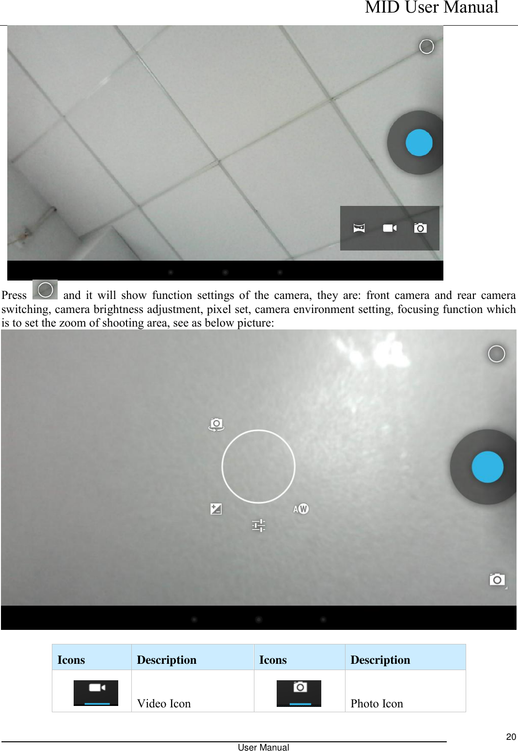    MID User Manual                                                                                                            User Manual     20  Press    and it  will show  function settings of the  camera,  they are:  front camera  and  rear  camera switching, camera brightness adjustment, pixel set, camera environment setting, focusing function which is to set the zoom of shooting area, see as below picture:   Icons   Description   Icons   Description   s Video Icon  Photo Icon 