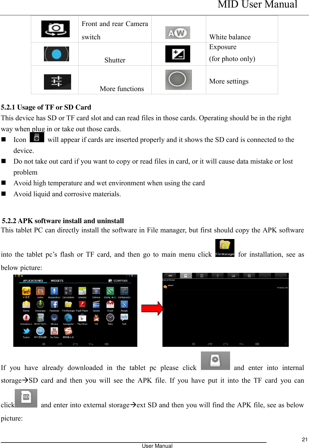    MID User Manual                                                                                                            User Manual     21     Front and rear Camera switch      White balance   Shutter    Exposure (for photo only)   More functions  More settings  5.2.1 Usage of TF or SD Card This device has SD or TF card slot and can read files in those cards. Operating should be in the right way when plug in or take out those cards.    Icon    will appear if cards are inserted properly and it shows the SD card is connected to the device.    Do not take out card if you want to copy or read files in card, or it will cause data mistake or lost problem  Avoid high temperature and wet environment when using the card    Avoid liquid and corrosive materials.   5.2.2 APK software install and uninstall This tablet PC can directly install the software in File manager, but first should copy the APK software into the tablet pc’s  flash  or  TF  card,  and  then  go  to  main  menu  click    for installation,  see as below picture:          If  you  have  already  downloaded  in  the  tablet  pc  please  click    and  enter  into  internal storageSD  card  and  then  you  will  see  the  APK  file.  If  you have  put  it  into  the  TF  card  you  can click   and enter into external storageext SD and then you will find the APK file, see as below picture: 