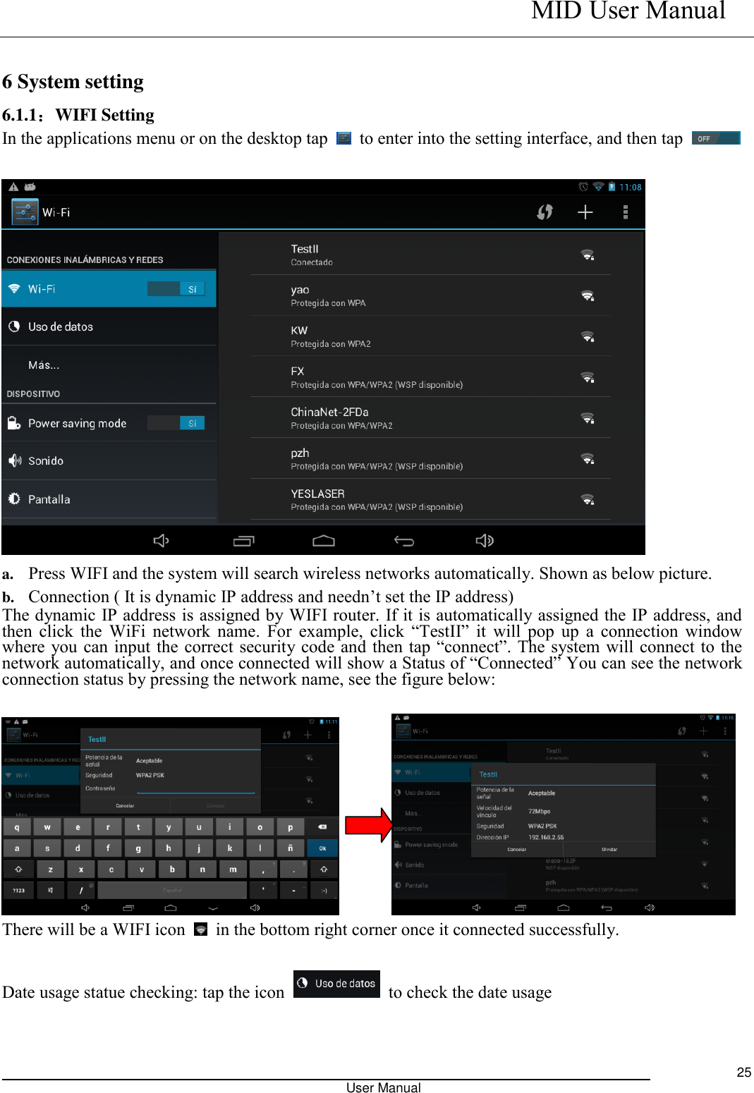    MID User Manual                                                                                                            User Manual     25  6 System setting 6.1.1：WIFI Setting In the applications menu or on the desktop tap    to enter into the setting interface, and then tap       a. Press WIFI and the system will search wireless networks automatically. Shown as below picture.   b. Connection ( It is dynamic IP address and needn’t set the IP address) The dynamic IP address is assigned by WIFI router. If it is automatically assigned the IP address, and then click the WiFi  network  name.  For  example,  click  “TestII”  it  will  pop  up  a  connection  window where you can input the correct security code and  then tap “connect”. The system will connect to the network automatically, and once connected will show a Status of “Connected” You can see the network connection status by pressing the network name, see the figure below:            There will be a WIFI icon    in the bottom right corner once it connected successfully.    Date usage statue checking: tap the icon    to check the date usage  