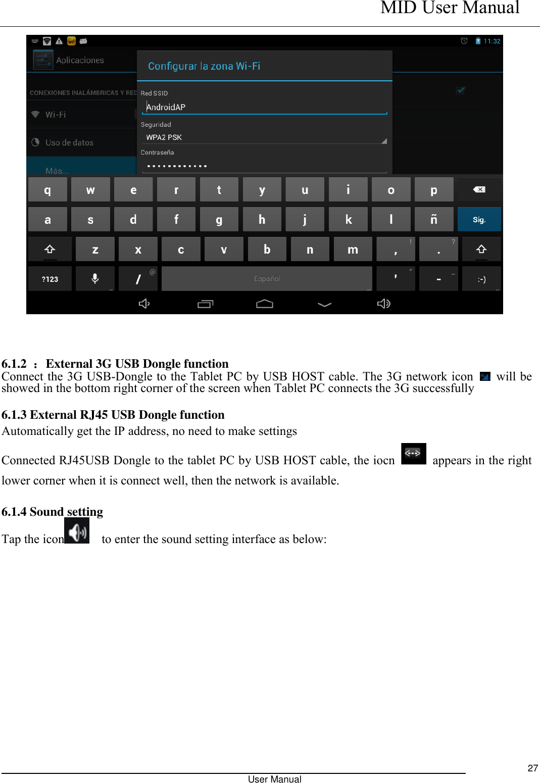    MID User Manual                                                                                                            User Manual     27    6.1.2  ：External 3G USB Dongle function   Connect the 3G USB-Dongle to the Tablet PC by USB HOST cable. The 3G network icon    will be showed in the bottom right corner of the screen when Tablet PC connects the 3G successfully    6.1.3 External RJ45 USB Dongle function Automatically get the IP address, no need to make settings   Connected RJ45USB Dongle to the tablet PC by USB HOST cable, the iocn    appears in the right lower corner when it is connect well, then the network is available.   6.1.4 Sound setting     Tap the icon   to enter the sound setting interface as below:                                                               