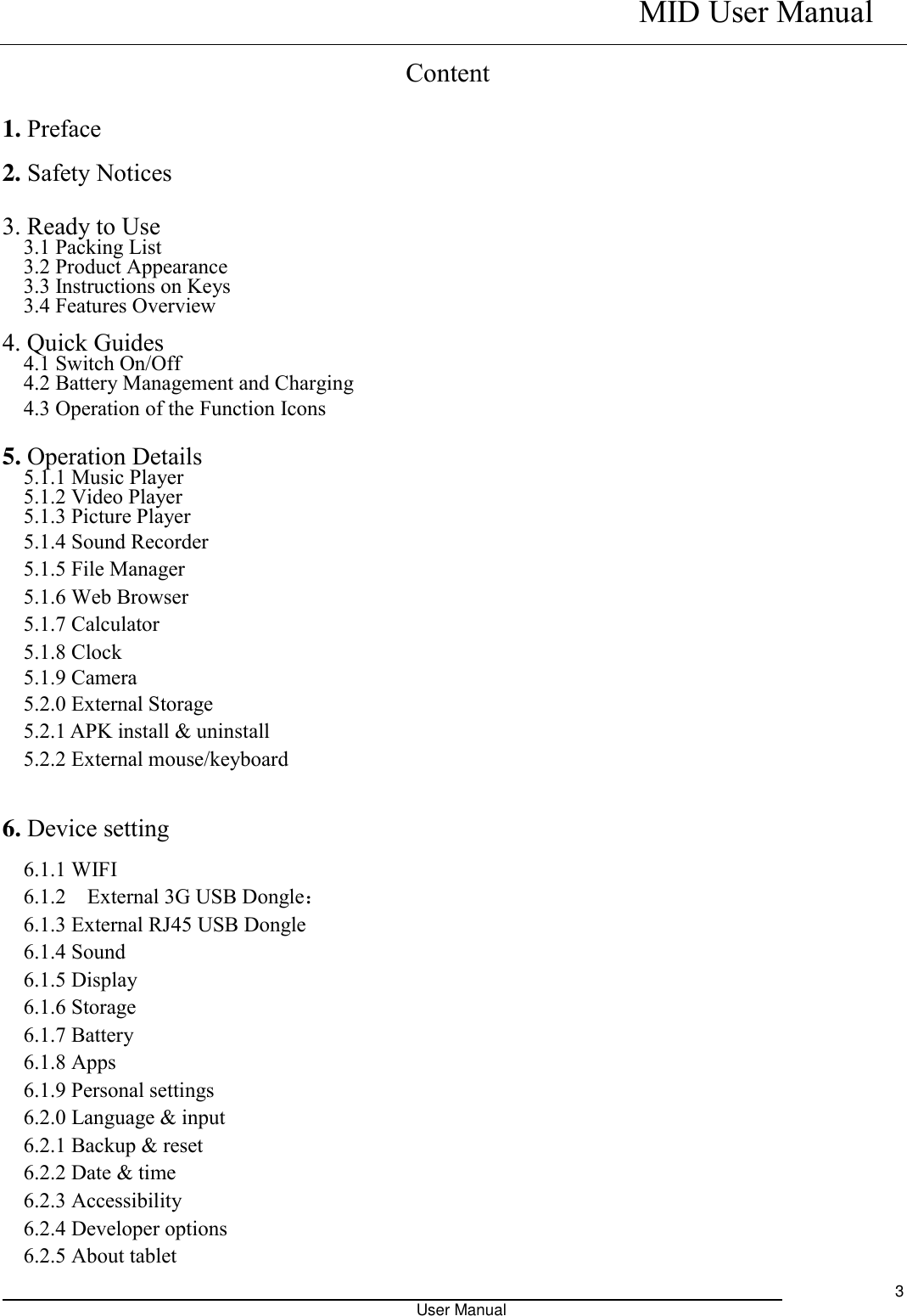    MID User Manual                                                                                                            User Manual     3 Content 1. Preface 2. Safety Notices  3. Ready to Use   3.1 Packing List   3.2 Product Appearance   3.3 Instructions on Keys   3.4 Features Overview    4. Quick Guides 4.1 Switch On/Off 4.2 Battery Management and Charging 4.3 Operation of the Function Icons    5. Operation Details   5.1.1 Music Player 5.1.2 Video Player   5.1.3 Picture Player 5.1.4 Sound Recorder 5.1.5 File Manager   5.1.6 Web Browser 5.1.7 Calculator 5.1.8 Clock 5.1.9 Camera 5.2.0 External Storage 5.2.1 APK install &amp; uninstall 5.2.2 External mouse/keyboard  6. Device setting 6.1.1 WIFI 6.1.2    External 3G USB Dongle： 6.1.3 External RJ45 USB Dongle 6.1.4 Sound 6.1.5 Display 6.1.6 Storage 6.1.7 Battery 6.1.8 Apps 6.1.9 Personal settings 6.2.0 Language &amp; input 6.2.1 Backup &amp; reset 6.2.2 Date &amp; time 6.2.3 Accessibility 6.2.4 Developer options 6.2.5 About tablet 